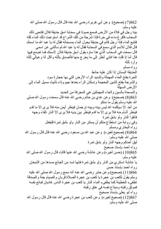 7) (صحيح) وعن أبي هريرة رضي ال عنه قال قال رسول ال صلى ال )862 
عليه وسلم: 
بينا رجل في فلة من الرض فسمع صوتا في سحابة اسق حديقة فلن فتنحى ذلك 
السحاب فأفرغ ماءه في حرة فإذا شرجة من تلك الشراج قد استوعبت ذلك الماء كله 
فتتبع الماء فإذا رجل قائم في حديقة يحول الماء بمسحاته فقال له يا عبد ال ما اسمك 
قال فلن للسم الذي سمع في السحابة فقال له يا عبد ال لم سألتني عن اسمي 
قال سمعت في السحاب الذي هذا ماؤه يقول اسق حديقة فلن لسمك فما تصنع فيها 
قال أما إذ قلت هذا فإني أنظر إلى ما يخرج منها فأتصدق بثلثه وآكل أنا وعيالي ثلثه 
وأرد ثلثه 
رواه مسلم 
الحديقة البستان إذا كان عليه حائط 
الحرة بفتح الحاء المهملة وتشديد الراء الرض التي بها حجارة سود 
والشرجة بفتح الشين المعجمة وإسكان الراء بعدها جيم وتاء تأنيث مسيل الماء إلى 
الرض السهلة 
والمسحاة بالسين والحاء المهملتين هي المجرفة من الحديد 
8) (صحيح) وعن عدي بن حاتم رضي ال عنه قال سمعت رسول ال صلى )863 
ال عليه وسلم يقول ما منكم 
من أحد إل سيكلمه ال ليس بينه وبينه ترجمان فينظر أيمن منه فل يرى إل ما قدم 
فينظر أشأم منه فل يرى إل ما قدم فينظر بين يديه فل يرى إل النار تلقاء وجهه 
فاتقوا النار ولو بشق تمرة 
وفي رواية من استطاع منكم أن يستتر من النار ولو بشق تمرة فليفعل 
رواه البخاري ومسلم 
8) (صحيح لغيره) وعن عبد ال بن مسعود رضي ال عنه قال قال رسول ال )864 
صلى ال عليه وسلم: 
ليق أحدكم وجهه النار ولو بشق تمرة 
رواه أحمد بإسناد صحيح 
10 ) (حسن لغيره) وعن عائشة رضي ال عنها قالت قال رسول ال صلى ال )865 
عليه وسلم: 
يا عائشة استتري من النار ولو بشق تمرة فإنها تسد من الجائع مسدها من الشبعان 
رواه أحمد بإسناد حسن 
11 ) (صحيح) وعن جابر رضي ال عنه أنه سمع رسول ال صلى ال عليه )866 
وسلم يقول لكعب بن عجرة يا كعب بن عجرة الصلة قربان والصيام جنة والصدقة 
تطفىء الخطيئة كما يطفىء الماء النار يا كعب بن عجرة الناس غاديان فبائع نفسه 
فموثق رقبته ومبتاع نفسه في عتق رقبته 
رواه أبو يعلى بإسناد صحيح 
12 ) (صحيح لغيره) وعن كعب بن عجرة رضي ال عنه قال قال رسول ال )867 
صلى ال عليه وسلم: 
 