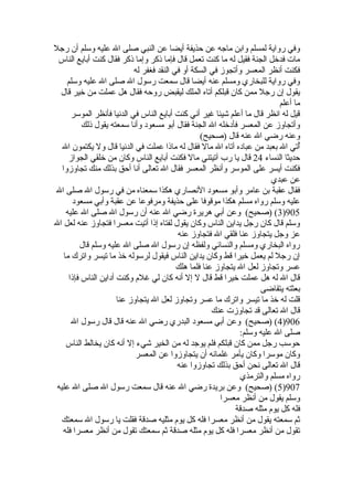 وفي رواية لمسلم وابن ماجه عن حذيفة أيضا عن النبي صلى ال عليه وسلم أن رجل 
مات فدخيل الجنة فقيل له ما كنت تعمل قال فإما ذكر وإما ذكر فقال كنت أبايع الناس 
فكنت أنظر المعسر وأتجوز في السكة أو في النقد فغفر له 
وفي رواية للبخاري ومسلم عنه أيضا قال سمعت رسول ال صلى ال عليه وسلم 
يقول إن رجل ممن كان قبلكم أتاه الملك ليقبض روحه فقال هل عملت من خيير قال 
ما أعلم 
قيل له انظر قال ما أعلم شيئا غير أني كنت أبايع الناس في الدنيا فأنظر الموسر 
وأتجاوز عن المعسر فأدخيله ال الجنة فقال أبو مسعود وأنا سمعته يقول ذلك 
وعنه رضي ال عنه قال (صحيح) 
أُتي ال بعبد من عباده آتاه ال مال فقال له ماذا عملت في الدنيا قال ول يكتمون ال 
حديثا النساء 24 قال يا رب آتيتني مال فكنت أبايع الناس وكان من خيلقي الجواز 
فكنت أيسر على الموسر وأنظر المعسر فقال ال تعالى أنا أحق بذلك منك تجاوزوا 
عن عبدي 
فقال عقبة بن عامر وأبو مسعود النصاري هكذا سمعناه من في رسول ال صلى ال 
عليه وسلم رواه مسلم هكذا موقوفا على حذيفة ومرفوعا عن عقبة وأبي مسعود 
3) (صحيح) وعن أبي هريرة رضي ال عنه أن رسول ال صلى ال عليه )905 
وسلم قال كان رجل يداين الناس وكان يقول لفتاه إذا أتيت معسرا فتجاوز عنه لعل ال 
عز وجل يتجاوز عنا فلقي ال فتجاوز عنه 
رواه البخاري ومسلم والنسائي ولفظه إن رسول ال صلى ال عليه وسلم قال 
إن رجل لم يعمل خييرا قط وكان يداين الناس فيقول لرسوله خيذ ما تيسر واترك ما 
عسر وتجاوز لعل ال يتجاوز عنا فلما هلك 
قال ال له هل عملت خييرا قط قال ل إل أنه كان لي غلم وكنت أداين الناس فإذا 
بعثته يتقاضى 
قلت له خيذ ما تيسر واترك ما عسر وتجاوز لعل ال يتجاوز عنا 
قال ال تعالى قد تجاوزت عنك 
4) (صحيح) وعن أبي مسعود البدري رضي ال عنه قال قال رسول ال )906 
صلى ال عليه وسلم: 
حوسب رجل ممن كان قبلكم فلم يوجد له من الخير شيء إل أنه كان يخالط الناس 
وكان موسرا وكان يأمر غلمانه أن يتجاوزوا عن المعسر 
قال ال تعالى نحن أحق بذلك تجاوزوا عنه 
رواه مسلم والترمذي 
5) (صحيح) وعن بريدة رضي ال عنه قال سمعت رسول ال صلى ال عليه )907 
وسلم يقول من أنظر معسرا 
فله كل يوم مثله صدقة 
ثم سمعته يقول من أنظر معسرا فله كل يوم مثليه صدقة فقلت يا رسول ال سمعتك 
تقول من أنظر معسرا فله كل يوم مثله صدقة ثم سمعتك تقول من أنظر معسرا فله 
 