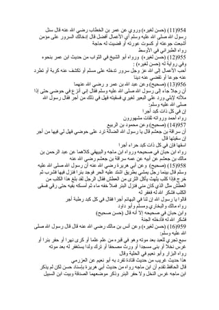 11 ) (حسن لغيره) وروي عن عمر بن الخطاب رضي ال عنه قال سئل )954 
رسول ال صلى ال عليه وسلم أي العمال أفضل قال إدخيالك السرور على مؤمن 
أشبعت جوعته أو كسوت عورته أو قضيت له حاجة 
رواه الطبراني في الوسط 
12 ) (حسن لغيره) ورواه أبو الشيخ في الثواب من حديث ابن عمر بنحوه )955 
وفي رواية له (حسن لغيره) : 
أحب العمال إلى ال عز وجل سرور تدخيله على مسلم أو تكشف عنه كربة أو تطرد 
عنه جوعا أو تقضي عنه دينا 
13 ) (صحيح) وعن عبد ال بن عمر و رضي ال عنهما )956 
أن رجل جاء إلى رسول ال صلى ال عليه وسلم فقال إني أنزع في حوضي حتى إذا 
ملته لبلي ورد علي البعير لغيري فسقيته فهل في ذلك من أجر فقال رسول ال 
صلى ال عليه وسلم: 
إن في كل ذات كبد أجرا 
رواه أحمد ورواته ثقات مشهورون 
14 ) (صحيح) وعن محمود بن الربيع )957 
أن سراقة بن جعشم قال يا رسول ال الضالة ترد على حوضي فهل لي فيها من أجر 
إن سقيتها قال 
اسقها فإن في كل ذات كبد حراء أجرا 
رواه ابن حبان في صحيحه ورواه ابن ماجه والبيهقي كلهما عن عبد الرحمن بن 
مالك بن جعشم عن أبيه عن عمه سراقة بن جعشم رضي ال عنه 
15 ) (صحيح) وعن أبي هريرة رضي ال عنه أن رسول ال صلى ال عليه )958 
وسلم قال بينما رجل يمشي بطريق اشتد عليه الحر فوجد بئرا فنزل فيها فشرب ثم 
خيرج فإذا كلب يلهث يأكل الثرى من العطش فقال الرجل لقد بلغ هذا الكلب من 
العطش مثل الذي كان مني فنزل البئر فمل خيفه ماء ثم أمسكه بفيه حتى رقي فسقى 
الكلب فشكر ال له فغفر له 
قالوا يا رسول ال إن لنا في البهائم أجرا فقال في كل كبد رطبة أجر 
رواه مالك والبخاري ومسلم وأبو داود 
وابن حبان في صحيحه إل أنه قال (حسن صحيح) 
فشكر ال له فأدخيله الجنة 
16 ) (حسن لغيره) وعن أنس بن مالك رضي ال عنه قال قال رسول ال صلى )959 
ال عليه وسلم: 
سبع تجري للعبد بعد موته وهو في قبره من علم علما أو كرى نهرا أو حفر بئرا أو 
غرس نخل أو بنى مسجدا أو ورث  مصحفا أو ترك ولدا يستغفر له بعد موته 
رواه البزار وأبو نعيم في الحلية وقال 
هذا حديث غريب من حديث قتادة تفرد به أبو نعيم عن العزرمي 
قال الحافظ تقدم أن ابن ماجه رواه من حديث أبي هريرة بإسناد حسن لكن لم يذكر 
ابن ماجه غرس النخل ول حفر البئر وذكر موضعهما الصدقة وبيت ابن السبيل 
 