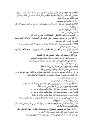 5) (صحيح) وعن عثمان بن أبي العاص رضي ال عنه قال سمعت رسول )982 
ال صلى ال عليه وسلم يقول الصيام جنة من النار كجنة أحدكم من القتال وصيام 
حسن ثلثة أيام من كل شهر 
رواه ابن خيزيمة في صحيحه 
6) (صحيح لغيره) وعن معاذ بن جبل رضي ال عنه أن النبي صلى ال عليه )983 
وسلم قال له 
أل أدلك على أبواب الخير 
قلت بلى يا رسول ال 
قال الصوم جنة والصدقة تطفىء الخطيئة كما يطفىء الماء النار 
رواه الترمذي في حديث وصححه ويأتي بتمامه في الصمت إن شاء ال وتقدم حديث 
كعب بن عجرة وغيره بمعناه 
7) (حسن صحيح) وعن عبد ال بن عمر رضي ال عنهما أن رسول ال )984 
صلى ال عليه وسلم قال 
الصيام والقرآن يشفعان للعبد يوم القيامة يقول الصيام أي رب منعته الطعام والشهوة 
فشفعني فيه 
ويقول القرآن منعته النوم بالليل فشفعني فيه قال فيشفعان 
رواه أحمد والطبراني في الكبير ورجاله محتج بهم في الصحيح 
ورواه ابن أبي الدنيا في كتاب الجوع وغيره بإسناد حسن والحاكم 
وقال صحيح على شرط مسلم 
8) (صحيح) وعن حذيفة رضي ال عنه قال )985 
أسندت النبي صلى ال عليه وسلم إلى صدري فقال 
من قال ل إله إل ال خيتم له بها دخيل الجنة ومن صام يوما ابتغاء وجه ال خيتم له به 
دخيل الجنة ومن تصدق بصدقة ابتغاء وجه ال خيتم له بها دخيل الجنة 
رواه أحمد بإسناد ل بأس به 
والصبهاني ولفظه (صحيح لغيره) 
يا حذيفة من خيتم له بصيام يوم يريد به وجه ال عز وجل أدخيله ال الجنة 
9) (صحيح) وعن أبي أمامة رضي ال عنه قال )986 
قلت يا رسول ال مرني بعمل قال عليك بالصوم فإنه ل عدل له 
قلت يا رسول ال مرني بعمل قال عليك بالصوم فإنه ل عدل له 
قلت يا رسول ال مرني بعمل قال عليك بالصوم فإنه ل مثل له 
رواه النسائي وابن خيزيمة في صحيحه هكذا بالتكرار وبدونه وللحاكم وصححه 
وفي رواية للنسائي (صحيح) قال 
أتيت رسول ال صلى ال عليه وسلم فقلت يا رسول ال مرني بأمر ينفعني ال به قال 
عليك بالصيام فإنه ل مثل له 
ورواه ابن حبان في صحيحه (صحيح) في حديث قال قلت يا رسول ال دلني على 
عمل أدخيل به الجنة قال عليك بالصوم فإنه ل مثل له 
قال فكان أبو أمامة ل يرى في بيته الدخيان نهارا إل إذا نزل بهم ضيف 
 
