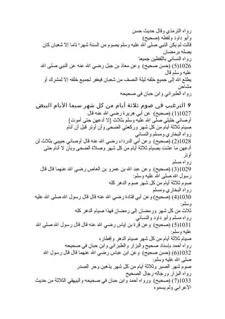 رواه الترمذي وقال حديث حسن 
وأبو داود ولفظه (صحيح) 
قالت لم يكن النبي صلى ال عليه وسلم يصوم من السنة شهرا تاما إل شعبان كان 
يصله برمضان 
رواه النسائي باللفظين جميعا 
5) (حسن صحيح) وعن معاذ بن جبل رضي ال عنه عن النبي صلى ال )1026 
عليه وسلم قال 
يطلع ال إلى جميع خيلقه ليلة النصف من شعبان فيغفر لجميع خيلقه إل لمشرك أو 
مشاحن 
رواه الطبراني وابن حبان في صحيحه 
9 الترغيب في صوم ثلثة أيام من كل شهر سيما اليام البيض 
1) (صحيح) عن أبي هريرة رضي ال عنه قال )1027 
أوصاني خيليلي صلى ال عليه وسلم بثلث  [ل أدعهن حتى أموت] 
صيام ثلثة أيام من كل شهر وركعتي الضحى وأن أوتر قبل أن أنام 
رواه البخاري ومسلم والنسائي 
2) (صحيح) وعن أبي الدرداء رضي ال عنه قال أوصاني حبيبي بثلث  لن )1028 
أدعهن ما عشت بصيام ثلثة أيام من كل شهر وصلة الضحى وبأن ل أنام حتى 
أوتر 
رواه مسلم 
3) (صحيح) وعن عبد ال بن عمرو بن العاص رضي ال عنهما قال قال )1029 
رسول ال صلى ال عليه وسلم: 
صوم ثلثة أيام من كل شهر صوم الدهر كله 
رواه البخاري ومسلم 
4) (صحيح) وعن أبي قتادة رضي ال عنه قال قال رسول ال صلى ال عليه )1030 
وسلم: 
ثلث  من كل شهر ورمضان إلى رمضان فهذا صيام الدهر كله 
رواه مسلم وأبو داود والنسائي 
5) (صحيح) وعن قرة بن إياس رضي ال عنه قال قال رسول ال صلى ال )1031 
عليه وسلم: 
صيام ثلثة أيام من كل شهر صيام الدهر وإفطاره 
رواه أحمد بإسناد صحيح والبزار والطبراني وابن حبان في صحيحه 
6) (حسن صحيح) وعن ابن عباس رضي ال عنهما قال قال رسول ال )1032 
صلى ال عليه وسلم: 
صوم شهر الصبر وثلثة أيام من كل شهر يذهبن وحر الصدر 
رواه البزار ورجاله رجال الصحيح 
7) (صحيح) ورواه أحمد وابن حبان في صحيحه والبيهقي الثلثة من حديث )1033 
العرابي ولم يسموه 
 