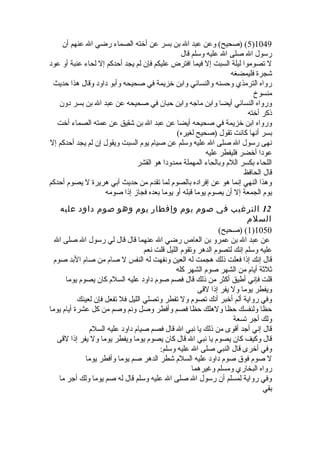 5) (صحيح) وعن عبد ال بن بسر عن أخيته الصماء رضي ال عنهم أن )1049 
رسول ال صلى ال عليه وسلم قال 
ل تصوموا ليلة السبت إل فيما افترض عليكم فإن لم يجد أحدكم إل لحاء عنبة أو عود 
شجرة فليمضغه 
رواه الترمذي وحسنه والنسائي وابن خيزيمة في صحيحه وأبو داود وقال هذا حديث 
منسوخ 
ورواه النسائي أيضا وابن ماجه وابن حبان في صحيحه عن عبد ال بن بسر دون 
ذكر أخيته 
ورواه ابن خيزيمة في صحيحه أيضا عن عبد ال بن شقيق عن عمته الصماء أخيت 
بسر أنها كانت تقول (صحيح لغيره) 
نهى رسول ال صلى ال عليه وسلم عن صيام يوم السبت ويقول إن لم يجد أحدكم إل 
عودا أخيضر فليفطر عليه 
اللحاء بكسر اللم وبالحاء المهملة ممدودا هو القشر 
قال الحافظ 
وهذا النهي إنما هو عن إفراده بالصوم لما تقدم من حديث أبي هريرة ل يصوم أحدكم 
يوم الجمعة إل أن يصوم يوما قبله أو يوما بعده فجاز إذا صومه 
12 الترغيب في صوم يوم وإفطار يوم وهو صوم داود عليه 
السلم 
1) (صحيح) )1050 
عن عبد ال بن عمرو بن العاص رضي ال عنهما قال قال لي رسول ال صلى ال 
عليه وسلم إنك لتصوم الدهر وتقوم الليل قلت نعم 
قال إنك إذا فعلت ذلك هجمت له العين ونفهت له النفس ل صام من صام البد صوم 
ثلثة أيام من الشهر صوم الشهر كله 
قلت فإني أطيق أكثر من ذلك قال فصم صوم داود عليه السلم كان يصوم يوما 
ويفطر يوما ول يفر إذا لقى 
وفي رواية ألم أخيبر أنك تصوم ول تفطر وتصلي الليل فل تفعل فإن لعينك 
حظا ولنفسك حظا ولهلك حظا فصم وأفطر وصل ونم وصم من كل عشرة أيام يوما 
ولك أجر تسعة 
قال إني أجد أقوى من ذلك يا نبي ال قال فصم صيام داود عليه السلم 
قال وكيف كان يصوم يا نبي ال قال كان يصوم يوما ويفطر يوما ول يفر إذا لقى 
وفي أخيرى قال النبي صلى ال عليه وسلم: 
ل صوم فوق صوم داود عليه السلم شطر الدهر صم يوما وأفطر يوما 
رواه البخاري ومسلم وغيرهما 
وفي رواية لمسلم أن رسول ال صلى ال عليه وسلم قال له صم يوما ولك أجر ما 
بقي 
 