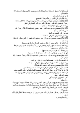 أوجع قالوا يا رسول ال ولكنه صائم وذلك في يوم حرور فقال رسول ال صلى ال 
عليه وسلم: 
ل بر أن يصام في سفر 
رواه الطبراني في الكبير ورجاله رجال الصحيح 
5) (صحيح) وعن كعب بن عاصم الشعري رضي ال عنه قال سمعت )1057 
رسول ال صلى ال عليه وسلم يقول ليس من البر الصيام في السفر 
رواه النسائي وابن ماجه بإسناد صحيح 
6) (صحيح) وعن عبد ال بن عمر رضي ال عنهما قال قال رسول ال )1058 
صلى ال عليه وسلم: 
ليس من البر الصوم في السفر 
رواه ابن ماجه وابن حبان في صحيحه 
7) (حسن صحيح) وعن ابن عمر رضي ال عنهما أن النبي صلى ال عليه )1059 
وسلم قال 
إن ال تبارك وتعالى يحب أن تؤتى رخيصه كما يكره أن تؤتى معصيته 
رواه أحمد بإسناد صحيح والبزار والطبراني في الوسط بإسناد حسن وابن خيزيمة 
وابن حبان في صحيحيهما 
وفي رواية لبن خيزيمة (حسن صحيح) 
قال إن ال يحب أن تؤتى رخيصه كما يحب أن تترك معصيته 
8) (صحيح) وعن ابن عباس رضي ال عنهما قال قال رسول ال صلى ال )1060 
عليه وسلم: 
إن ال يحب أن تؤتى رخيصه كما يحب أن تؤتى عزائمه 
رواه البزار بإسناد حسن والطبراني وابن حبان في صحيحه 
9) (صحيح) وعن أنس رضي ال عنه قال )1061 
كنا مع النبي صلى ال عليه وسلم في السفر فمنا الصائم ومنا المفطر 
قال فنزلنا منزل في يوم حار أكثرنا ظل صاحب الكساء فمنا من يتقي الشمس بيده 
قال فسقط الصوام وقام المفطرون فضربوا البنية وسقوا الركاب فقال رسول ال 
صلى ال عليه وسلم: 
ذهب المفطرون اليوم بالجر 
رواه مسلم 
10 ) (صحيح) وعن أبي سعيد الخدري رضي ال عنه قال غزونا مع رسول )1062 
ال صلى ال عليه وسلم لست عشرة مضت من رمضان فمنا من صام ومنا من أفطر 
فلم يعب الصائم على المفطر ول المفطر على الصائم 
وفي رواية 
يرون أن من وجد قوة فصام فإن ذلك حسن ويرون أن من وجد ضعفا فأفطر فإن ذلك 
حسن 
رواه مسلم وغيره 
 