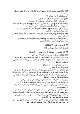 5) (حسن صحيح ) وعنه رضي ال عنه قال قال رسول ال صلى ال عليه )1083 
وسلم: 
رب صائم ليس له من صيامه إل 
الجوع ورب قائم ليس له من قيامه إل السهر 
رواه ابن ماجه واللفظ له والنسائي وابن خيزيمة في صحيحه 
والحاكم وقال صحيح على شرط البخاري (حسن صحيح) ولفظهما رب صائم حظه 
من صيامه الجوع والعطش ورب قائم حظه من قيامه السهر 
ورواه البيهقي (حسن صحيح) ولفظه رب قائم حظه من القيام السهر ورب صائم 
حظه من الصيام الجوع والعطش 
6) (صحيح لغيره) وعن ابن عمر رضي ال عنهما قال قال رسول ال صلى )1084 
ال عليه وسلم: 
رب صائم حظه من صيامه الجوع والعطش ورب قائم حظه من قيامه السهر 
رواه الطبراني في الكبير وإسناده ل بأس به 
21 الترغيب في العتكاف 
[لم يذكر تحته حديثا على شرط كتابنا] 
22 الترغيب في صدقة الفطر وبيان تأكيدها 
1) (حسن )عن ابن عباس رضي ال عنهما قال )1085 
فرض رسول ال صلى ال عليه وسلم صدقة الفطر طهرة للصائم من اللغو والرفث 
وطعمة للمساكين فمن أداها قبل الصلة فهي زكاة مقبولة ومن أداها بعد الصلة فهي 
صدقة من الصدقة 
رواه أبو داود وابن ماجه والحاكم وقال 
صحيح على شرط البخاري 
قال الخطابي رحمه ال قوله فرض رسول ال صلى ال عليه وسلم زكاة الفطر فيه 
بيان أن صدقة الفطر فرض واجب كافتراض الزكاة الواجبة في الموال وفيه بيان أن 
ما فرض رسول ال صلى ال عليه وسلم فهو كما فرض ال لن طاعته صادرة عن 
طاعة ال وقد قال بفرضية زكاة الفطر 
ووجوبها عامة أهل العلم وقد عللت بأنها طهرة للصائم من الرفث واللغو 
فهي واجبة على كل صائم غني ذي جدة أو فقير يجدها فضل عن قوته إذا كان 
وجوبها لعلة التطهير وكل الصائمين محتاجون إليها فإذا اشتركوا في العلة اشتركوا 
في الوجوب انتهى 
وقال الحافظ أبو بكر بن المنذر أجمع عوام أهل العلم على أن صدقة الفطر فرض 
وممن حفظنا ذلك عنه من أهل العلم محمد بن سيرين وأبو العالية والضحاك وعطاء 
ومالك وسفيان الثوري والشافعي وأبو ثور وأحمد وإسحاق وأصحاب الرأي وقال 
إسحاق هو كالجماع من أهل العلم انتهى 
2) (صحيح لغيره) وعن عبد ال بن ثعلبة أو ثعلبة بن عبد ال بن أبي صعير )1086 
عن أبيه رضي ال عنه قال قال رسول ال صلى ال عليه وسلم: 
 