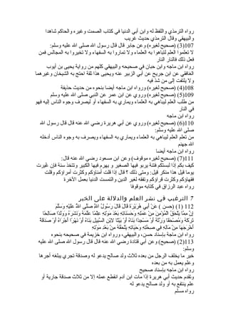 رواه الترمذي واللفظ له وابن أبي الدنيا في كتاب الصمت وغيره والحاكم شاهدا 
والبيهقي وقال الترمذي حديث غريب 
3) (صحيح لغيره) وعن جابر قال قال رسول ال صلى ال عليه وسلم: )107 
ل تعلموا العلم لتباهوا به العلماء ول تماروا به السفهاء ول تخيروا به المجالس فمن 
فعل ذلك فالنار النار 
رواه ابن ماجه وابن حبان في صحيحه والبيهقي كلهم من رواية يحيى بن أيوب 
الغافقي عن ابن جريح عن أبي الزبير عنه ويحيى هذا ثةقة احتج به الشيخان وغيرهما 
ول يلتفت إلى من شذ فيه 
4) (صحيح لغيره) ورواه ابن ماجه أيضا بنحوه من حديث حذيفة )108 
5) (صحيح لغيره) وروي عن ابن عمر عن النبي صلى ال عليه وسلم )109 
من طلب العلم ليباهي به العلماء ويماري به السفهاء أو ليصرف وجوه الناس إليه فهو 
في النار 
رواه ابن ماجه 
6) (صحيح لغيره) وروي عن أبي هريرة رضي ال عنه قال قال رسول ال )110 
صلى ال عليه وسلم: 
من تعلم العلم ليباهي به العلماء ويماري به السفهاء ويصرف به وجوه الناس أدخله 
ال جهنم 
رواه ابن ماجه أيضا 
7) (صحيح لغيره موقوف) وعن ابن مسعود رضي ال عنه قال: )111 
كيف بكم إذا لبستكم فتنة يربو فيها الصغير و يهرم فيها الكبير وتتخذ سنة فإن غُفيرت 
يوما قيل هذا منكر قيل: ومتى ذلك ؟ قال إذا قلت أمناؤكم وكثرت أمراؤكم وقلت 
فقهاؤكم وكثرت قراؤكم وتفقه لغير الدين والتمست الدنيا بعمل الخرة 
رواه عبد الرزاق في كتابه موقوفا 
7 الترغيب في نشر العلم والدللة على الخير 
1) (حسن ) عَق نْهِ أَق بِلي هُفرَق يْهِرَق ةَق  قَق الَق  قَق الَق  رَق سُفولُف الَِّل صَق لَّى الَُّف عَق لَق يْهِهِل وَق سَق لَّمَق  ) 112 
إِلنَّ مِلمَّا يَق لْهِحَق قُف الْهِمُفؤْهِمِلنَق  مِلنْهِ عَق مَق لِلهِل وَق حَق سَق نَق اتِلهِل بَق عْهِدَق  مَق وْهِتِلهِل عِللْهِمً ا عَق لَّمَق هُف وَق نَق شَق رَق هُف وَق وَق لَق دً ا صَق الِلحً ا 
تَق رَق كَق هُف وَق مُفصْهِحَق فً ا وَق رَّثةَق هُف أَق وْهِ مَق سْهِجِلدً ا بَق نَق اهُف أَق وْهِ بَق يْهِتً ا لِلبْهِنِل السَّبِليلِل بَق نَق اهُف أَق وْهِ نَق هْهِرً ا أَق جْهِرَق اهُف أَق وْهِ صَق دَق قَق ةً  
أَق خْهِرَق جَق هَق ا مِلنْهِ مَق الِلهِل فِلي صِلحَّتِلهِل وَق حَق يَق اتِلهِل يَق لْهِحَق قُفهُف مِلنْهِ بَق عْهِدِل مَق وْهِتِلهِل 
رواه ابن ماجة بإسناد حسن، والبيهقي، ورواه ابن خزيمة في صحيحه بنحوه 
2) (صحيح) وعن أبي قتادة رضي ال عنه قال قال رسول ال صلى ال عليه )113 
وسلم: 
خير ما يخلف الرجل من بعده ثةلث  ولد صالح يدعو له وصدقة تجري يبلغه أجرها 
وعلم يعمل به من بعده 
رواه ابن ماجه بإسناد صحيح 
وتقدم حديث أبي هريرة إذا مات ابن آدم انقطع عمله إل من ثةلث  صدقة جارية أو 
علم ينتفع به أو ولد صالح يدعو له 
رواه مسلم 
 