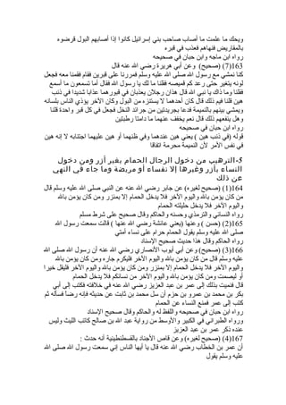 ويحك ما علمت ما أصاب صاحب بني إسرائيل كانوا إذا أصابهم البول قرضوه 
بالمقاريض فنهاهم فعذب في قبره 
رواه ابن ماجه وابن حبان في صحيحه 
7) (صحيح) وعن أبي هريرة رضي ال عنه قال )163 
كنا نمشي مع رسول ال صلى ال عليه وسلم فمررنا على قبرين فقام فقمنا معه فجعل 
لونه يتغير حتى رعد كم قميصه فقلنا ما لك يا رسول ال فقال أما تسمعون ما أسمع 
فقلنا وما ذاك يا نبي ال قال هذان رجلن يعذبان في قبورهما عذابا شديدا في ذنب 
هين قلنا فيم ذلك قال كان أحدهما ل يستنزه من البول وكان الخر يؤذي الناس بلسانه 
ويمشي بينهم بالنميمة فدعا بجريدتين من جرائد النخل فجعل في كل قبر واحدة قلنا 
وهل ينفعهم ذلك قال نعم يخفف عنهما ما دامتا رطبتين 
رواه ابن حبان في صحيحه 
قوله (في ذنب هين ) يعني هين عندهما وفي ظنهما أو هين عليهما اجتنابه ل إنه هين 
في نفس المر لن النميمة محرمة اتفاقا 
-5 الترهيب من دخول الرجال الحمام بغير أزر ومن دخول 
النساء بأزر وغيرها إل نفساء أو مريضة وما جاء في النهي 
عن ذلك 
1) (صحيح لغيره) عن جابر رضي ال عنه عن النبي صلى ال عليه وسلم قال )164 
من كان يؤمن بال واليوم الخر فل يدخل الحمام إل بمئزر ومن كان يؤمن بال 
واليوم الخر فل يدخل حليلته الحمام 
رواه النسائي والترمذي وحسنه والحاكم وقال صحيح على شرط مسلم 
2) (حسن ) وعنها (يعني عائشة رضي ال عنها ) قالت سمعت رسول ال )165 
صلى ال عليه وسلم يقول الحمام حرام على نساء أمتي 
رواه الحاكم وقال هذا حديث صحيح السناد 
3) (صحيح) وعن أبي أيوب النصاري رضي ال عنه أن رسول ال صلى ال )166 
عليه وسلم قال من كان يؤمن بال واليوم الخر فليكرم جاره ومن كان يؤمن بال 
واليوم الخر فل يدخل الحمام إل بمئزر ومن كان يؤمن بال واليوم الخر فليقل خيرا 
أو ليصمت ومن كان يؤمن بال واليوم الخر من نسائكم فل يدخل الحمام 
قال فنميت بذلك إلى عمر بن عبد العزيز رضي ال عنه في خلفته فكتب إلى أبي 
بكر بن محمد بن عمرو بن حزم أن سل محمد بن ثةابت عن حديثه فإنه رضاً  فسأله ثةم 
كتب إلى عمر فمنع النساء عن الحمام 
رواه ابن حبان في صحيحه واللفظ له والحاكم وقال صحيح السناد 
ورواه الطبراني في الكبير والوسط من رواية عبد ال بن صالح كاتب الليث وليس 
عنده ذكر عمر بن عبد العزيز 
4) (صحيح لغيره) وعن قاص الجناد بالقسطنطينية أنه حدث  : )167 
أن عمر بن الخطاب رضي ال عنه قال يا أيها الناس إني سمعت رسول ال صلى ال 
عليه وسلم يقول 
 