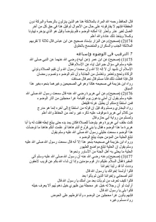 قال الحافظ رحمه ال المراد بالملئكة هنا هم الذين ينزلون بالرحمة والبركة دون 
الحفظة فإنهم ل يفارقونه على حال من الحوال ثةم قيل هذا في حق كل من أخر 
الغسل لغير عذر ولعذر إذا أمكنه الوضوء فلم يتوضأ وقيل هو الذي يؤخره تهاونا 
وكسل ويتخذ ذلك عادة وال أعلم 
2) (صحيح) وعن البزار بإسناد صحيح عن ابن عباس قال ثةلثةة ل تقربهم )174 
الملئكة الجنب والسكران والمتضمخ بالخلوق 
7 الترغيب في الوضوء وإسباغه 
1) (صحيح) عن ابن عمر (عن أبيه) رضي ال عنهما عن النبي صلى ال )175 
عليه وسلم في سؤال جبرائيل إياه عن السلم فقال 
السلم أن تشهد أن ل إله إل ال وأن محمدا رسول ال وأن تقيم الصلة وتؤتي 
الزكاة وتحج وتعتمر وتغتسل من الجنابة وأن تتم الوضوء وتصوم رمضان 
قال فإذا فعلت ذلك فأنا مسلم قال نعم قال صدقت 
رواه ابن خزيمة في صحيحه هكذا وهو في الصحيحين وغيرهما بنحوه بغير هذا 
السياق 
2) (صحيح) وعن أبي هريرة رضي ال عنه قال سمعت رسول ال صلى ال )176 
عليه وسلم يقول إن أمتي يدعون يوم القيامة غرا محجلين من آثةار الوضوء 
فمن استطاع منكم أن يطيل غرته فليفعل 
رواه البخاري ومسلم وقد قيل إن قوله من استطاع إلى آخره إنما هو مدرج 
من كلم أبي هريرة موقوف عليه ذكره غير واحد من الحفاظ وال أعلم 
ولمسلم من رواية أبي حازم قال 
كنت خلف أبي هريرة وهو يتوضأ للصلة فكان يمد يده حتى يبلغ إبطه فقلت له يا أبا 
هريرة ما هذا الوضوء فقال يا بني فرُّوخ أنتم هاهنا لو علمت أنكم هاهنا ما توضأت 
هذا الوضوء سمعت خليلي رسول ال صلى ال عليه وسلم يقول 
تبلغ الحلية من المؤمن حيث يبلغ الوضوء 
ورواه ابن خزيمة في صحيحه بنحو هذا إل أنه قال سمعت رسول ال صلى ال عليه 
وسلم يقول إن الحلية تبلغ مواضع الطهور 
الحلية ما يحلى به أهل الجنة من الساور ونحوها 
3) (صحيح) وعنه رضي ال عنه أن رسول ال صلى ال عليه وسلم أتى )177 
المقبرة فقال السلم عليكم دار قوم مؤمنين وإنا إن شاء ال بكم عن قريب لحقون 
وددت أنا قد رأينا إخواننا 
قالوا أولسنا إخوانك يا رسول ال قال 
أنتم أصحابي وإخواننا الذين لم يأتوا بعد 
قالوا كيف تعرف من لم يأت بعد من أمتك يا رسول ال قال 
أرأيت لو أن رجل له خيل غر محجلة بين ظهري خيل دهم بُفهم أل يعرف خيله 
قالوا بلى يا رسول ال قال 
فإنهم يأتون غرا محجلين من الوضوء وأنا فرطهم على الحوض 
رواه مسلم وغيره 
 