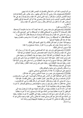 من أتم الوضوء كما أمره ال تعالى فالصلوات الخمس كفارات لما بينهن 
9) (صحيح) وعنه رضي ال عنه (أتي بطهور وهو جالس على (المقاعد) فـ) )183 
توضأ فأحسن الوضوء (ثةم قال: رأيت النبي صلى ال عليه وسلم يتوضأ وهو في هذا 
المجلس فأحسن الوضوء) من توضأ مثل وضوئي هذا ثةم أتى المسجد فركع ركعتين 
ثةم جلس غفر له ما تقدم من ذنبه قال وقال رسول ال صلى ال عليه وسلم: 
ل تغتروا 
رواه البخاري وغيره 
10 ) (صحيح لغيره) وعنه رضي ال عنه أيضا أنه دعا بماء فتوضأ ثةم ضحك )184 
فقال لصحابه أل تسألوني ما أضحكني فقالوا ما أضحكك يا أمير المؤمنين قال رأيت 
رسول ال صلى ال عليه وسلم توضأ كما توضأت ثةم ضحك فقال أل تسألوني ما 
أضحكك فقالوا ما أضحكك يا رسول ال فقال إن العبد إذا دعا بوضوء فغسل وجهه 
حط ال عنه كل خطيئة أصابها 
بوجهه فإذا غسل ذراعيه كان كذلك وإذا طهر قدميه كان كذلك 
رواه أحمد بإسناد جيد وأبو يعلى ورواه البزار بإسناد صحيح وزاد فيه: 
فإذا مسح رأسه كان كذلك 
11 ) (صحيح لغيره) وعن عبد ال الصنابحي رضي ال عنه أن رسول ال )185 
صلى ال عليه وسلم قال إذا توضأ العبد فمضمض خرجت الخطايا من فيه فإذا 
استنثر خرجت الخطايا من أنفه فإذا غسل وجهه خرجت الخطايا من وجهه حتى 
تخرج من تحت أشفار عينيه فإذا غسل يديه خرجت الخطايا من يديه حتى تخرج من 
تحت أظفار يديه فإذا مسح برأسه خرجت الخطايا من رأسه حتى تخرج من أذنيه فإذا 
غسل رجليه خرجت الخطايا من رجليه حتى تخرج من تحت أظفار رجليه ثةم كان 
مشيه إلى المسجد وصلته نافلة 
رواه مالك والنسائي وابن ماجه والحاكم وقال: 
صحيح على شرطهما ول علة له والصنابحي صحابي مشهور 
12 ) (صحيح) وعن عمرو بن عبسة السلمي رضي ال عنه قال: )186 
كنت وأنا في الجاهلية أظن أن الناس على ضللة وأنهم ليسوا على شيء وهم يعبدون 
الوثةان فسمعت برجل في مكة يخبر أخبارا فقعدت على راحلتي فقدمت عليه فإذا 
رسول ال صلى ال عليه وسلم فذكر الحديث إلى أن قال فقلت يا نبي ال فالوضوء 
حدثةني عنه فقال ما منكم رجل يقرب وضوءه فيمضمض ويستنشق فيستنثر إل خرت 
خطايا وجهه من فيه وخياشيمه ثةم إذا غسل وجهه 
كما أمره ال إل خرت خطايا وجهه من أطراف لحيته مع الماء ثةم يغسل يديه إلى 
المرفقين إل خرت خطايا يديه من أنامله مع الماء ثةم يمسح رأسه إل خرت خطايا 
رأسه من أطراف شعره مع الماء ثةم يغسل رجليه إلى الكعبين إل خرت خطايا رجليه 
من أنامله مع الماء فإن هو قام وصلى فحمد ال تعالى وأثةنى عليه ومجده بالذي هو له 
أهل وفرغ قلبه ل تعالى إل انصرف من خطيئته كـ(ـهيئته) يوم ولدته أمه 
رواه مسلم 
 