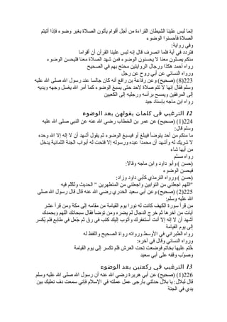 إنما لبس علينا الشيطان القراءة من أجل أقوام يأتون الصلة بغير وضوء فإذا أتيتم 
الصلة فأحسنوا الوضوء 
وفي رواية: 
فتردد في آية فلما انصرف قال إنه لبس علينا القرآن أن أقواما 
منكم يصلون معنا ل يحسنون الوضوء فمن شهد الصلة معنا فليحسن الوضوء 
رواه أحمد هكذا ورجال الروايتين محتج بهم في الصحيح 
ورواه النسائي عن أبي روح عن رجل 
8) (صحيح) وعن رفاعة بن رافع أنه كان جالسا عند رسول ال صلى ال عليه )223 
وسلم فقال إنها ل تتم صلة لحد حتى يسبغ الوضوء كما أمر ال يغسل وجهه ويديه 
إلى المرفقين ويمسح برأسه ورجليه إلى الكعبين 
رواه ابن ماجه بإسناد جيد 
12 الترغيب في كلمات يقولهن بعد الوضوء 
1) (صحيح) عن عمر بن الخطاب رضي ال عنه عن النبي صلى ال عليه )224 
وسلم قال: 
ما منكم من أحد يتوضأ فيبلغ أو فيسبغ الوضوء ثةم يقول أشهد أن ل إله إل ال وحده 
ل شريك له وأشهد أن محمدا عبده ورسوله إل فتحت له أبواب الجنة الثمانية يدخل 
من أيها شاء 
رواه مسلم 
(حسن ) وأبو داود وابن ماجه وقال: 
فيحسن الوضوء 
(حسن ) ورواه الترمذي كأبي داود وزاد: 
اللهم اجعلني من التوابين واجعلني من المتطهرين  الحديث وتُفكُفلّرم فيه 
2) (صحيح) وعن أبي سعيد الخدري رضي ال عنه قال قال رسول ال صلى )225 
ال عليه وسلم: 
من قرأ سورة الكهف كانت له نورا يوم القيامة من مقامه إلى مكة ومن قرأ عشر 
آيات من آخرها ثةم خرج الدجال لم يضره ومن توضأ فقال سبحانك اللهم وبحمدك 
أشهد أن ل إله إل أنت أستغفرك وأتوب إليك كتب في رق ثةم جُفعل في طابع فلم يُفكسر 
إلى يوم القيامة 
رواه الطبراني في الوسط ورواته رواة الصحيح واللفظ له 
ورواه النسائي وقال في آخره: 
خُفتم عليها بخاتم فوضعت تحت العرش فلم تكسر إلى يوم القيامة 
وصوّرب وقفه على أبي سعيد 
13 الترغيب في ركعتين بعد الوضوء 
1) (صحيح) عن أبي هريرة رضي ال عنه أن رسول ال صلى ال عليه وسلم )226 
قال لبلل: يا بلل حدثةني بأرجى عمل عملته في السلم فإني سمعت دف نعليك بين 
يدي في الجنة 
 