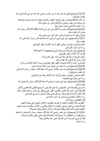 5) (صحيح لغيره) وعن البراء بن عازب رضي ال عنه أن نبي ال صلى ال )235 
عليه وسلم قال: 
إن ال وملئكته يصلون على الصف المقدم والمؤذن يغفر له مدى صوته ويُفصدقه 
من سمعه من رطب ويابس وله[مثل] أجر من صلى معه 
رواه أحمد والنسائي بإسناد حسن جيد 
6) (صحيح لغيره) ورواه الطبراني عن أبي أمامة ولفظه قال قال رسول ال )236 
صلى ال عليه وسلم: 
المؤذن يغفر له مد صوته وأجره مثل أجر من صلى معه 
7) (صحيح) وعن أبي هريرة رضي ال عنه قال قال رسول ال صلى ال )237 
عليه وسلم: 
المام ضامن والمؤذن مؤتمن اللهم أرشد الئمة واغفر للمؤذنين 
رواه أبو داود والترمذي 
(صحيح) وابن خزيمة وابن حبان في صحيحيهما إل أنهما قال: 
فأرشد ال الئمة وغفر للمؤذنين 
ولبن خزيمة رواية كرواية أبي داود وفي أخرى له: 
قال رسول ال صلى ال عليه وسلم: 
المؤذنون أمناء والئمة ضمناء اللهم اغفر للمؤذنين وسدد الئمة (ثةلث  مرات) 
8) (صحيح) ورواه أحمد من حديث أبي أمامة بإسناد حسن )238 
9) (صحيح لغيره) وعن عائشة رضي ال عنها قالت سمعت رسول ال صلى )239 
ال عليه وسلم يقول: 
المام ضامن والمؤذن مؤتمن فأرشد ال الئمة وعفا عن المؤذنين 
رواه ابن حبان في صحيحه 
10 ) (صحيح) وعن أبي هريرة رضي ال عنه قال قال رسول ال صلى ال )240 
عليه وسلم: 
إذا نودي بالصلة أدبر الشيطان وله ضُفراط حتى ل يسمع التأذين فإذا قضي الذان 
أقبل فإذا ثةوب أدبر فإذا قضي التثويب أقبل حتى يخطر بين المرء ونفسه يقول اذكر 
كذا اذكر كذا لما لم يكن يذكر من قبل حتى يظل الرجل ما يدري كم صلى 
رواه مالك والبخاري ومسلم وأبو داود والنسائي 
قال الخطابي رحمه ال: 
التثويب هنا القامة والعامة ل تعرف التثويب إل قول المؤذن في صلة الفجر 
الصلة خير من النوم ومعنى التثويب العلم بالشيء والنذار بوقوعه وإنما سميت 
القامة تثويبا لنه إعلم بإقامة الصلة والذان إعلم بوقت الصلة 
11 ) (صحيح) وعن جابر رضي ال عنه قال سمعت رسول ال صلى ال عليه )241 
وسلم يقول إن الشيطان إذا سمع النداء بالصلة ذهب حتى يكون مكان الروحاء 
قال الراوي والروحاء من المدينة على ستة وثةلثةين ميل 
رواه مسلم 
 