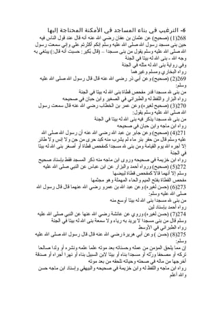 -6 الترغيب في بناء المساجد في المكنة المحتاجة إليها 
1) (صحيح) عن عثمان بن عفان رضي ال عنه أنه قال عند قول الناس فيه )268 
حين بنى مسجد رسول ال صلى ال عليه وسلم إنكم أكثرتم علي وإني سمعت رسول 
ال صلى ال عليه وسلم يقول من بنى مسجدا – (قال بُفكير: حسبت أنه قال:) يبتغي به 
وجه ال - بنى ال له بيتا في الجنة 
وفي رواية بنى ال له مثله في الجنة 
رواه البخاري ومسلم وغيرهما 
2) (صحيح) وعن أبي ذر رضي ال عنه قال قال رسول ال صلى ال عليه )269 
وسلم: 
من بنى ل مسجدا قدر مفحص قطاة بنى ال له بيتا في الجنة 
رواه البزار واللفظ له والطبراني في الصغير وابن حبان في صحيحه 
3) (صحيح لغيره) وعن عمر بن الخطاب رضي ال عنه قال سمعت رسول )270 
ال صلى ال عليه وسلم يقول: 
من بنى ل مسجدا يذكر فيه بنى ال له بيتا في الجنة 
رواه ابن ماجه وابن حبان في صحيحه 
4) (صحيح) وعن جابر بن عبد ال رضي ال عنه أن رسول ال صلى ال )271 
عليه وسلم قال من حفر بئر ماء لم يشرب منه كبد حرى من جن ول إنس ول طائر 
إل آجره ال يوم القيامة ومن بنى ل مسجدا كمفحص قطاة أو أصغر بنى ال له بيتا 
في الجنة 
رواه ابن خزيمة في صحيحه وروى ابن ماجه منه ذكر المسجد فقط بإسناد صحيح 
5) (صحيح) ورواه أحمد والبزار عن ابن عباس عن النبي صلى ال عليه )272 
وسلم إل أنهما قال كمفحص قطاة لبيضها 
مفحص القطاة بفتح الميم والحاء المهملة وهو مجثمها 
6) (حسن لغيره) وعن عبد ال بن عمرو رضي ال عنهما قال قال رسول ال )273 
صلى ال عليه وسلم: 
من بنى ل مسجدا بنى ال له بيتا أوسع منه 
رواه أحمد بإسناد لين 
7) (حسن لغيره) وروي عن عائشة رضي ال عنها عن النبي صلى ال عليه )274 
وسلم قال من بنى مسجدا ل يريد به رياء ول سمعة بنى ال له بيتا في الجنة 
رواه الطبراني في الوسط 
8) (حسن ) وعن أبي هريرة رضي ال عنه قال قال رسول ال صلى ال عليه )275 
وسلم: 
إن مما يلحق المؤمن من عمله وحسناته بعد موته علما علمه ونشره أو ولدا صالحا 
تركه أو مصحفا ورَّثةه أو مسجدا بناه أو بيتا لبن السبيل بناه أو نهرا أجراه أو صدقة 
أخرجها من ماله في صحته وحياته تلحقه من بعد موته 
رواه ابن ماجه واللفظ له وابن خزيمة في صحيحه والبيهقي وإسناد ابن ماجه حسن 
وال أعلم 
 