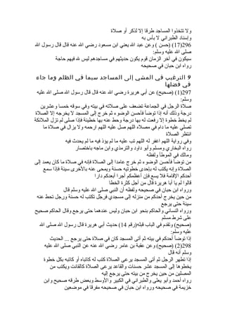 ول تتخذوا المساجد طرقا إل لذكر أو صلة 
وإسناد الطبراني ل بأس به 
17 ) (حسن ) وعن عبد ال يعني ابن مسعود رضي ال عنه قال قال رسول ال )296 
صلى ال عليه وسلم: 
سيكون في آخر الزمان قوم يكون حديثهم في مساجدهم ليس ل فيهم حاجة 
رواه ابن حبان في صحيحه 
9 الترغيب في المشي إلى المساجد سيما في الظلم وما جاء 
في فضلها 
1) (صحيح) عن أبي هريرة رضي ال عنه قال قال رسول ال صلى ال عليه )297 
وسلم: 
صلة الرجل في الجماعة تضعف على صلته في بيته وفي سوقه خمسا وعشرين 
درجة وذلك أنه إذا توضأ فأحسن الوضوء ثةم خرج إلى المسجد ل يخرجه إل الصلة 
لم يخط خطوة إل رفعت له بها درجة وحط عنه بها خطيئة فإذا صلى لم تزل الملئكة 
تصلي عليه ما دام في مصله اللهم صل عليه اللهم ارحمه ول يزال في صلة ما 
انتظر الصلة 
وفي رواية اللهم اغفر له اللهم تب عليه ما لم يؤذ فيه ما لم يحدث  فيه 
رواه البخاري ومسلم وأبو داود والترمذي وابن ماجه باختصار 
ومالك في الموطأ ولفظه 
من توضأ فأحسن الوضوء ثةم خرج عامدا إلى الصلة فإنه في صلة ما كان يعمد إلى 
الصلة وإنه يكتب له بإحدى خطوتيه حسنة ويمحى عنه بالخرى سيئة فإذا سمع 
أحدكم القامة فل يسع فإن أعظمكم أجرا أبعدكم دارا 
قالوا لم يا أبا هريرة قال من أجل كثرة الخطا 
ورواه ابن حبان في صحيحه ولفظه أن النبي صلى ال عليه وسلم قال 
من حين يخرج أحدكم من منزله إلى مسجدي فرِلجْهِل تكتب له حسنة ورِلجل تحط عنه 
سيئة حتى يرجع 
ورواه النسائي والحاكم بنحو ابن حبان وليس عندهما حتى يرجع وقال الحاكم صحيح 
على شرط مسلم 
(صحيح) وتقدم في الباب قبله(رقم 14 ) حديث أبي هريرة قال رسول ال صلى ال 
عليه وسلم: 
إذا توضأ أحدكم في بيته ثةم أتى المسجد كان في صلة حتى يرجع ... الحديث 
2) (صحيح) وعن عقبة بن عامر رضي ال عنه عن النبي صلى ال عليه )298 
وسلم أنه قال 
إذا تطهر الرجل ثةم أتى المسجد يرعى الصلة كتب له كاتباه أو كاتبه بكل خطوة 
يخطوها إلى المسجد عشر حسنات والقاعد يرعى الصلة كالقانت ويكتب من 
المصلين من حين يخرج من بيته حتى يرجع إليه 
رواه أحمد وأبو يعلى والطبراني في الكبير والوسط وبعض طرقه صحيح وابن 
خزيمة في صحيحه ورواه ابن حبان في صحيحه مفرقا في موضعين 
 