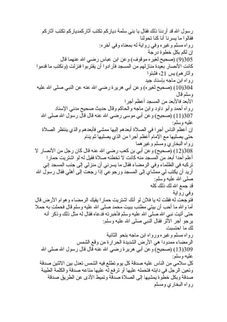 رسول ال قد أردنا ذلك فقال يا بني سلمة دياركم تكتب آثاركمدياركم تكتب آثاركم 
فقالوا ما يسرنا أنا كنا تحولنا 
رواه مسلم وغيره وفي رواية له بمعناه وفي آخره: 
إن لكم بكل خطوة  درجة 
9) (صحيح لغيره موقوف) وعن ابن عباس رضي ال عنهما قال )305 
كانت النصار بعيدة  منازلهم من المسجد فأرادوا أن يقتربوا فنزلت (ونكتب ما قدموا 
وآثارهم) يس 21 ، فثبتوا 
رواه ابن ماجه بإسناد جيد 
10 ) (صحيح لغيره) وعن أبي هريرة  رضي ال عنه عن النبي صلى ال عليه )304 
وسلم قال 
البعد فالبعد من المسجد أعظم أجرا 
رواه أحمد وأبو داود وابن ماجه والحاكم وقال حديث صحيح مدني السناد 
11 ) (صحيح) وعن أبي موسى رضي ال عنه قال قال رسول ال صلى ال )307 
عليه وسلم: 
إن أعظم الناس أجرا في الصلة  أبعدهم إليها ممشى فأبعدهم والذي ينتظر الصلة  
حتى يصليها مع المام أعظم أجرا من الذي يصليها ثم ينام 
رواه البخاري ومسلم وغيرهما 
12 ) (صحيح) وعن أبي بن كعب رضي ال عنه قال كان رجل من النصار ل )308 
أعلم أحدا أبعد من المسجد منه كانت ل تخطئه صلة  فقيل له لو اشتريت حمارا 
تركبه في الظلماء وفي الرمضاء فقال ما يسرني أن منزلي إلى جنب المسجد إني 
أريد أن يكتب لي ممشاي إلى المسجد ورجوعي إذا رجعت إلى أهلي فقال رسول ال 
صلى ال عليه وسلم: 
قد جمع ال لك ذلك كله 
وفي رواية 
فتوجعت له فقلت له يا فلن لو أنك اشتريت حمارا يقيك الرمضاء وهوام الرض قال 
أما وال ما أحب أن بيتي مطنب ببيت محمد صلى ال عليه وسلم قال فحملت به حمل 
حتى أتيت نبي ال صلى ال عليه وسلم فأخبرته فدعاه فقال له مثل ذلك وذكر أنه 
يرجو أجر الثر فقال النبي صلى ال عليه وسلم: 
لك ما احتسبت 
رواه مسلم وغيره ورواه ابن ماجه بنحو الثانية 
الرمضاء ممدودا هي الرض الشديدة  الحرارة  من وقع الشمس 
13 ) (صحيح) وعن أبي هريرة  رضي ال عنه قال قال رسول ال صلى ال )309 
عليه وسلم: 
كل سلمى من الناس عليه صدقة كل يوم تطلع فيه الشمس تعدل بين الثنين صدقة 
وتعين الرجل في دابته فتحمله عليها أو ترفع له عليها متاعه صدقة والكلمة الطيبة 
صدقة وبكل خطوة  يمشيها إلى الصلة  صدقة وتميط الذى عن الطريق صدقة 
رواه البخاري ومسلم 
 