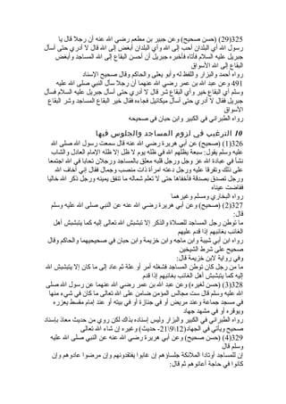 29 ) (حسن صحيح) وعن جبير بن مطعم رضي ال عنه أن رجل قال يا )325 
رسول ال أي البلدان أحب إلى ال وأي البلدان أبغض إلى ال قال ل أدري حتى أسأل 
جبريل عليه السلم فأتاه فأخبره جبريل أن أحسن البقاع إلى ال المساجد وأبغض 
البقاع إلى ال السواق 
رواه أحمد والبزار واللفظ له وأبو يعلى والحاكم وقال صحيح السناد 
491 وعن عبد ال بن عمر رضي ال عنهما أن رجل سأل النبي صلى ال عليه 
وسلم أي البقاع خير وأي البقاع شر قال ل أدري حتى أسأل جبريل عليه السلم فسأل 
جبريل فقال ل أدري حتى أسأل ميكائيل فجاءه فقال خير البقاع المساجد وشر البقاع 
السواق 
رواه الطبراني في الكبير وابن حبان في صحيحه 
10 الترغيب في لزوم المساجد والجلوس فيها 
1) (صحيح) عن أبي هريرة  رضي ال عنه قال سمعت رسول ال صلى ال )326 
عليه وسلم يقول: سبعة يظلهم ال في ظله يوم ل ظل إل ظله المام العادل والشاب 
نشأ في عبادة  ال عز وجل ورجل قلبه معلق بالمساجد ورجلن تحابا في ال اجتمعا 
على ذلك وتفرقا عليه ورجل دعته امرأة  ذات منصب وجمال فقال إني أخاف ال 
ورجل تصدق بصدقة فأخفاها حتى ل تعلم شماله ما تنفق يمينه ورجل ذكر ال خاليا 
ففاضت عيناه 
رواه البخاري ومسلم وغيرهما 
2) (صحيح) وعن أبي هريرة  رضي ال عنه عن النبي صلى ال عليه وسلم )327 
قال: 
ما توطن رجل المساجد للصلة  والذكر إل تبشبش ال تعالى إليه كما يتبشبش أهل 
الغائب بغائبهم إذا قدم عليهم 
رواه ابن أبي شيبة وابن ماجه وابن خزيمة وابن حبان في صحيحيهما والحاكم وقال 
صحيح على شرط الشيخين 
وفي رواية لبن خزيمة قال: 
ما من رجل كان توطن المساجد فشغله أمر أو علة ثم عاد إلى ما كان إل يتبشبش ال 
إليه كما يتبشبش أهل الغائب بغائبهم إذا قدم 
3) (حسن لغيره) وعن عبد ال بن عمر رضي ال عنهما عن رسول ال صلى )328 
ال عليه وسلم قال ست مجالس المؤمن ضامن على ال تعالى ما كان في شيء منها 
في مسجد جماعة وعند مريض أو في جنازة  أو في بيته أو عند إمام مقسط يعزره 
ويوقره أو في مشهد جهاد 
رواه الطبراني في الكبير والبزار وليس إسناده بذاك لكن روي من حديث معاذ بإسناد 
21 - حديث) وغيره إن شاء ال تعالى 9 صحيح ويأتي في الجهاد( 12 
4) (حسن صحيح) وعن أبي هريرة  رضي ال عنه عن النبي صلى ال عليه )329 
وسلم قال 
إن للمساجد أوتادا الملئكة جلساؤهم إن غابوا يفتقدونهم وإن مرضوا عادوهم وإن 
كانوا في حاجة أعانوهم ثم قال: 
 