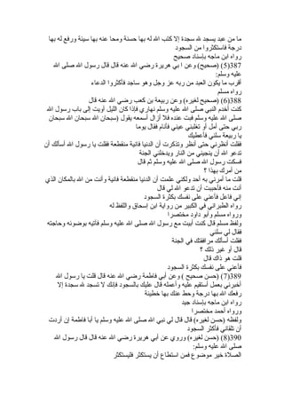 ما من عبد يسجد ل سجدة  إل كتب ال له بها حسنة ومحا عنه بها سيئة ورفع له بها 
درجة فاستكثروا من السجود 
رواه ابن ماجه بإسناد صحيح 
5) (صحيح) وعن ا بي هريرة  رضي ال عنه قال قال رسول ال صلى ال )387 
عليه وسلم: 
أقرب ما يكون العبد من ربه عز وجل وهو ساجد فأكثروا الدعاء 
رواه مسلم 
6) (صحيح لغيره) وعن ربيعة بن كعب رضي ال عنه قال )388 
كنت أخدم النبي صلى ال عليه وسلم نهاري فإذا كان الليل آويت إلى باب رسول ال 
صلى ال عليه وسلم فبت عنده فل أزال أسمعه يقول (سبحان ال سبحان ال سبحان 
ربي حتى أمل أو تغلبني عيني فأنام فقال يوما 
يا ربيعة سلني فأعطيك 
فقلت أنظرني حتى أنظر وتذكرت أن الدنيا فانية منقطعة فقلت يا رسول ال أسألك أن 
تدعو ال أن ينجيني من النار ويدخلني الجنة 
فسكت رسول ال صلى ال عليه وسلم ثم قال 
من أمرك بهذا ؟ 
قلت ما أمرني به أحد ولكني علمت أن الدنيا منقطعة فانية وأنت من ال بالمكان الذي 
أنت منه فأحببت أن تدعو ال لي قال 
إني فاعل فأعني على نفسك بكثرة  السجود 
رواه الطبراني في الكبير من رواية ابن إسحاق واللفظ له 
ورواه مسلم وأبو داود مختصرا 
ولفظ مسلم قال كنت أبيت مع رسول ال صلى ال عليه وسلم فآتيه بوضوئه وحاجته 
فقال لي سلني 
فقلت أسألك مرافقتك في الجنة 
قال أو غير ذلك ؟ 
قلت هو ذاك قال 
فأعني على نفسك بكثرة  السجود 
7) (حسن صحيح ) وعن أبي فاطمة رضي ال عنه قال قلت يا رسول ال )389 
أخبرني بعمل أستقيم عليه وأعمله قال عليك بالسجود فإنك ل تسجد ل سجدة  إل 
رفعك ال بها درجة وحط عنك بها خطيئة 
رواه ابن ماجه بإسناد جيد 
ورواه أحمد مختصرا 
ولفظه (حسن لغيره) قال قال لي نبي ال صلى ال عليه وسلم يا أبا فاطمة إن أردت 
أن تلقاني فأكثر السجود 
8) (حسن لغيره) وروي عن أبي هريرة  رضي ال عنه قال قال رسول ال )390 
صلى ال عليه وسلم: 
الصلة  خير موضوع فمن استطاع أن يستكثر فليستكثر 
 