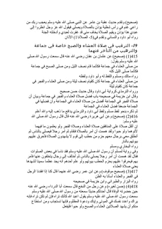 (صحيح) وتقدم حديث عقبة بن عامر عن النبي صلى ال عليه وسلم يعجب ربك من 
راعي غنم في رأس شظية يؤذن بالصلة  ويصلي فيقول ال عز وجل انظروا إلى 
عبدي هذا يؤذن ويقيم الصلة  يخاف مني قد غفرت لعبدي وأدخلته الجنة 
رواه أبو داود والنسائي وتقدم في( 5- الصلة  1) الذان 
-19 الترغيب في صلة العشاء والصبح خاصة في جماعة 
والترهيب من التأخر عنهما 
1) (صحيح) عن عثمان بن عفان رضي ال عنه قال سمعت رسول ال صلى )415 
ال عليه وسلم يقول: 
من صلى العشاء في جماعة فكأنما قام نصف الليل ومن صلى الصبح في جماعة 
فكأنما صلى الليل كله 
رواه مالك ومسلم واللفظ له وأبو داود ولفظه 
من صلى العشاء في جماعة كان كقيام نصف ليلة ومن صلى العشاء والفجر في 
جماعة كان كقيام ليلة 
ورواه الترمذي كرواية أبي داود وقال حديث حسن صحيح 
وقال ابن خزيمة في صحيحه باب فضل صلة  العشاء والفجر في جماعة وبيان أن 
صلة  الفجر في الجماعة أفضل من صلة  العشاء في الجماعة وأن فضلها في 
الجماعة ضعفا فضل العشاء في الجماعة 
ثم ذكره بنحو لفظ مسلم ولفظ أبي داود والترمذي يدافع ما ذهب إليه وال أعلم 
2) (صحيح) وعن أبي هريرة  رضي ال عنه قال قال رسول ال صلى ال )416 
عليه وسلم: 
إن أثقل صلة  على المنافقين صلة  العشاء وصلة  الفجر ولو يعلمون ما فيهما 
لتوهما ولو حبوا ولقد هممت أن آمر بالصلة  فتقام ثم آمر رجل فيصلي بالناس ثم 
أنطلق معي برجال معهم حزم من حطب إلى قوم ل يشهدون الصلة  فأحرق عليهم 
بيوتهم بالنار 
رواه البخاري ومسلم 
وفي رواية لمسلم أن رسول ال صلى ال عليه وسلم فقد ناسا في بعض الصلوات 
فقال لقد هممت أن آمر رجل يصلي بالناس ثم أخالف إلى رجال يتخلفون عنها فآمر 
بهم فيحرقوا عليهم بحزم الحطب بيوتهم ولو علم أحدهم أنه يجد عظما سمينا لشهدها 
يعني صلة  العشاء 
3) (صحيح موقوف) وعن ابن عمر رضي ال عنهما قال كنا إذا فقدنا الرجل )417 
في الفجر والعشاء أسأنا به الظن 
رواه البزار والطبراني وابن خزيمة في صحيحه 
4) (حسن لغيره) وعن رجل من النخع قال سمعت أبا الدرداء رضي ال عنه )418 
حين حضرته الوفاة  قال أحدثكم حديثا سمعته من رسول ال صلى ال عليه وسلم 
سمعت رسول ال صلى ال عليه وسلم يقول اعبد ال كأنك تراه فإن لم تكن تراه فإنه 
يراك واعدد نفسك في الموتى وإياك ودعوة  المظلوم فإنها تستجاب ومن استطاع 
منكم أن يشهد الصلتين العشاء والصبح ولو حبوا فليفعل 
 