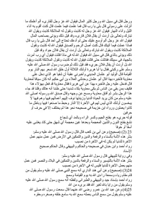 ورجل قتل في سبيل ال ورجل كثير المال فيقول ال عز وجل للقارىء ألم أعلمك ما 
أنزلت على رسولي قال بلى يا رب قال فما علمت فيما علمت قال كنت أقوم به آناء 
الليل وآناء النهار فيقول ال عز وجل له كذبت وتقول له الملئكة كذبت ويقول ال 
تبارك وتعالى بل أردت أن يقال فلن قارىء وقد قيل ذلك ويؤتى بصاحب المال 
فيقول ال عز وجل ألم أوسع عليك حتى لم أدعك تحتاج إلى أحد قال بلى يا رب قال 
فماذا عملت فيما آتيتك قال كنت أصل الرحم وأتصدق فيقول ال له كذبت وتقول 
الملئكة كذبت ويقول ال تبارك وتعالى بل أردت أن يقال فلن جواد وقد قيل 
ذلك ويؤتى بالذي قتل في سبيل ال فيقول ال له في ماذا قتلت فيقول أي رب أمرت 
بالجهاد في سبيلك فقاتلت حتى قتلت فيقول ال له كذبت وتقول الملئكة كذبت ويقول 
ال بل أردت أن يقال فلن جريء فقد قيل ذلك ثةم ضرب رسول ال صلى ال عليه 
وسلم على ركبتي فقال يا أبا هريرة أولئك الثلثةة أول خلق ال تسعر بهم النار يوم 
القيامة قال الوليد أبو عثمان المديني وأخبرني عقبة أن شفيا هو الذي دخل على 
معاوية فأخبره بهذا قال أبو عثمان وحدثةني العلء بن أبي حكيم أنه كان سيافا لمعاوية 
قال فدخل عليه رجل فأخبره بهذا عن أبي هريرة فقال معاوية قد فعل بهؤلء هذا 
فكيف بمن بقي من الناس ثةم بكى معاوية بكاء شديدا حتى ظننا أنه هالك وقلنا قد جاء 
هذا الرجل بشر ثةم أفاق معاوية ومسح عن وجهه وقال صدق ال ورسوله اصلى ال 
عليه وسلم من كان يريد الحياة الدنيا وزينتها نوف إليهم أعمالهم فيها وهم فيها ل 
يبخسون أولئك الذي ليس لهم في الخرة إل النار وحبط ما صنعوا فيها وباطل ما 
كانوا يعملون ورواه ابن خزيمة في صحيحه نحو هذا لم يختلف إل في حرف أو 
حرفين 
قوله جريء هو بفتح الجيم وكسر الراء وبالمد أي شجاع 
نشغ بفتح النون والشين المعجمة وبعدها غين معجمة أي شهق حتى كاد يغشى عليه 
أسفا أو خوفا 
2) (صحيح) وعن أبي بن كعب قال قال رسول ال صلى ال عليه وسلم: ) 23 
بشِّر هذه المة بالسناء والرفعة والدين والتمكين في الرض فمن عمل منهم عمل 
الخرة للدنيا لم يكن له في الخرة من نصيب 
رواه أحمد وابن حبان في صحيحه والحاكم والبيهقي وقال الحاكم صحيح 
السناد 
وفي رواية للبيهقي قال رسول ال صلى ال عليه وسلم: 
بشّرر هذه المة بالتيسير والسناء والرفعة بالدين والتمكين في البلد والنصر فمن عمل 
منهم بعمل الخرة للدنيا فليس له في الخرة من نصيب 
3) (صحيح) وعن أبي هند الداري أنه سمع النبي صلى ال عليه وسلم يقول من )24 
قام مقام رياء وسمعة راءى ال به يوم القيامة وسمع 
رواه أحمد بإسناد جيد والبيهقي والطبراني ولفظه أنه سمع رسول ال صلى ال عليه 
وسلم يقول من رايا بال لغير ال فقد برىء من ال 
4) وعن عبد ال بن عمرو رضي ال عنهما قال سمعت رسول ال صلى ال )25 
عليه وسلم يقول من سمع الناس بعمله سمع ال به سامع خلقه وصغره وحقره 
 