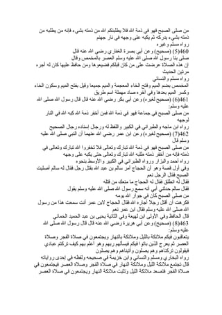 من صلى الصبح فهو في ذمة ال فل يطلبنكم ال من ذمته بشيء فإنه من يطلبه من 
ذمته بشيء يدركه ثم يكبه على وجهه في نار جهنم 
رواه مسلم وغيره 
5) (صحيح) وعن أبي بصرة  الغفاري رضي ال عنه قال )460 
صلى بنا رسول ال صلى ال عليه وسلم العصر بالمخمص وقال 
إن هذه الصلة  عرضت على من كان قبلكم فضيعوها ومن حافظ عليها كان له أجره 
مرتين الحديث 
رواه مسلم والنسائي 
المخمص بضم الميم وفتح الخاء المعجمة والميم جميعا وقيل بفتح الميم وسكون الخاء 
وكسر الميم بعدها وفي آخره صاد مهملة اسم طريق 
6) (صحيح لغيره) وعن أبي بكر رضي ال عنه قال قال رسول ال صلى ال )461 
عليه وسلم: 
من صلى الصبح في جماعة فهو في ذمة ال فمن أخفر ذمة ال كبه ال في النار 
لوجهه 
رواه ابن ماجه والطبراني في الكبير واللفظ له ورجال إسناده رجال الصحيح 
7) (صحيح لغيره) وعن ابن عمر رضي ال عنهما أن النبي صلى ال عليه )462 
وسلم قال 
من صلى الصبح فهو في ذمة ال تبارك وتعالى فل تخفروا ال تبارك وتعالى في 
ذمته فإنه من أخفر ذمته طلبه ال تبارك وتعالى حتى يكبه على وجهه 
رواه أحمد والبزار ورواه الطبراني في الكبير والوسط بنحوه 
وفي أول قصة وهو أن الحجاج أمر سالم بن عبد ال بقتل رجل فقال له سالم أصليت 
الصبح فقال الرجل نعم 
فقال له انطلق فقال له الحجاج ما منعك من قتله 
فقال سالم حدثني أبي أنه سمع رسول ال صلى ال عليه وسلم يقول 
من صلى الصبح كان في جوار ال يومه 
فكرهت أن أقتل رجل أجاره ال فقال الحجاج لبن عمر أنت سمعت هذا من رسول 
ال صلى ال عليه وسلم فقال ابن عمر نعم 
قال الحافظ وفي الولى ابن لهيعة وفي الثانية يحيى بن عبد الحميد الحماني 
8) (صحيح) وعن أبي هريرة  رضي ال عنه قال قال رسول ال صلى ال )463 
عليه وسلم: 
يتعاقبون فيكم ملئكة بالليل وملئكة بالنهار ويجتمعون في صلة  الفجر وصلة  
العصر ثم يعرج الذين باتوا فيكم فيسألهم ربهم وهو أعلم بهم كيف تركتم عبادي 
فيقولون تركناهم وهم يصلون وأتيناهم وهم يصلون 
رواه البخاري ومسلم والنسائي وابن خزيمة في صحيحه ولفظه في إحدى رواياته 
قال تجتمع ملئكة الليل وملئكة النهار في صلة  الفجر وصلة  العصر فيجتمعون في 
صلة  الفجر فتصعد ملئكة الليل وتثبت ملئكة النهار ويجتمعون في صلة  العصر 
 