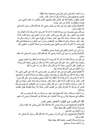 رواه أحمد والنسائي وابن حبان في صحيحه وهذا لفظه 
(حسن صحيح) وفي رواية له وكن له عدل عشر رقاب 
العدل بالكسر وفتحه لغة هو المثل وقال بعضهم العدل بالكسر ما عادل الشيء من 
جنسه وبالفتح ما عادله من غير جنسه 
4) (حسن لغيره) وعن معاذ بن جبل رضي ال عنه قال قال رسول ال صلى )475 
ال عليه وسلم: 
من قال حين ينصرف من صلة  الغداة  ل إله إل ال وحده ل شريك له له الملك وله 
الحمد بيده الخير وهو على كل شيء قدير عشر مرات أعطي بهن سبعا كتب ال له 
بهن عشر حسنات ومحا عنه بهن عشر سيئات ورفع له بهن عشر درجات وكن له 
عدل عشر نسمات وكن له حفظا من الشيطان وحرزا من المكروه ولم يلحقه في ذلك 
اليوم ذنب إل الشرك بال ومن قالهن حين ينصرف من صلة  المغرب أعطي مثل 
ذلك ليلته 
رواه ابن أبي الدنيا والطبراني بإسناد حسن واللفظ له 
5) (حسن ) وعن أبي أمامة رضي ال عنه قال قال رسول ال صلى ال عليه )476 
وسلم: 
من قال دبر صلة  الغداة  ل إله إل ال وحده ل شريك له له الملك وله الحمد يحيي 
ويميت بيده الخير وهو على كل شيء قدير مائة مرة  قبل أن يثني رجليه كان يومئذ 
من أفضل أهل الرض عمل إل من قال مثل ما قال أو زاد على ما قال 
رواه الطبراني في الوسط بإسناد جيد 
6) (حسن لغيره) وعن عبد الرحمن بن غنم رضي ال عنه عن النبي صلى ال )477 
عليه وسلم أنه قال من قال قبل أن ينصرف ويثني رجليه من صلة  المغرب والصبح 
ل إله إل ال وحده ل شريك له له الملك وله الحمد يحيي ويميت وهو على كل شيء 
قدير عشر مرات كتب ال له بكل واحدة  عشر حسنات ومحا عنه عشر سيئات ورفع 
له عشر درجات وكانت له حرزا من كل مكروه وحرزا من الشيطان الرجيم ولم يحل 
للذنب أن يدركه إل الشرك وكان من أفضل الناس عمل إل رجل يفضله يقول أفضل 
مما قال 
رواه أحمد ورجاله رجال الصحيح غير شهر بن حوشب وعبد الرحمن بن غنم 
مختلف في صحبته وقد روي هذا الحديث عن جماعة من الصحابة رضي ال عنهم 
26 الترهيب من فوات العصر بغير عذر 
1) (صحيح) عن بريدة  رضي ال عنه قال قال النبي صلى ال عليه وسلم: )478 
من ترك صلة  العصر فقد حبط عمله 
رواه البخاري والنسائي 
2) (صحيح) وعن أبي الدرداء رضي ال عنه قال قال رسول ال صلى ال )479 
عليه وسلم: 
من ترك صلة  العصر متعمدا فقد حبط عمله 
رواه أحمد بإسناد صحيح 
 