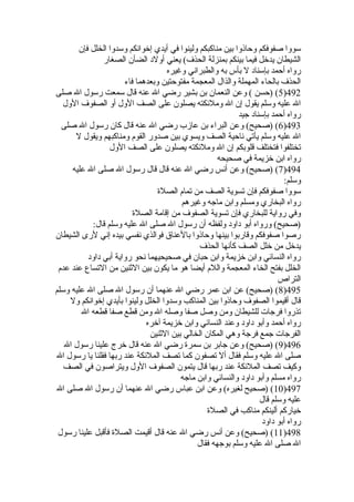 سووا صفوفكم وحاذوا بين مناكبكم ولينوا في أيدي إخوانكم وسدوا الخلل فإن 
الشيطان يدخل فيما بينكم بمنزلة الحذف) يعني أولد الضأن الصغار 
رواه أحمد بإسناد ل بأس به والطبراني وغيره 
الحذف بالحاء المهملة والذال المعجمة مفتوحتين وبعدهما فاء 
5) (حسن ) وعن النعمان بن بشير رضي ال عنه قال سمعت رسول ال صلى )492 
ال عليه وسلم يقول إن ال وملئكته يصلون على الصف الول أو الصفوف الول 
رواه أحمد بإسناد جيد 
6) (صحيح) وعن البراء بن عازب رضي ال عنه قال كان رسول ال صلى )493 
ال عليه وسلم يأتي ناحية الصف ويسوي بين صدور القوم ومناكبهم ويقول ل 
تختلفوا فتختلف قلوبكم إن ال وملئكته يصلون على الصف الول 
رواه ابن خزيمة في صحيحه 
7) (صحيح) وعن أنس رضي ال عنه قال قال رسول ال صلى ال عليه )494 
وسلم: 
سووا صفوفكم فإن تسوية الصف من تمام الصلة  
رواه البخاري ومسلم وابن ماجه وغيرهم 
وفي رواية للبخاري فإن تسوية الصفوف من إقامة الصلة  
(صحيح) ورواه أبو داود ولفظه أن رسول ال صلى ال عليه وسلم قال: 
رصوا صفوفكم وقاربوا بينها وحاذوا بالعناق فوالذي نفسي بيده إني لرى الشيطان 
يدخل من خلل الصف كأنها الحذف 
رواه النسائي وابن خزيمة وابن حبان في صحيحيهما نحو رواية أبي داود 
الخلل بفتح الخاء المعجمة واللم أيضا هو ما يكون بين الثنين من التساع عند عدم 
التراص 
8) (صحيح) عن ابن عمر رضي ال عنهما أن رسول ال صلى ال عليه وسلم )495 
قال أقيموا الصفوف وحاذوا بين المناكب وسدوا الخلل ولينوا بأيدي إخوانكم ول 
تذروا فرجات للشيطان ومن وصل صفا وصله ال ومن قطع صفا قطعه ال 
رواه أحمد وأبو داود وعند النسائي وابن خزيمة آخره 
الفرجات جمع فرجة وهي المكان الخالي بين الثنين 
9) (صحيح) وعن جابر بن سمرة  رضي ال عنه قال خرج علينا رسول ال )496 
صلى ال عليه وسلم فقال أل تصفون كما تصف الملئكة عند ربها فقلنا يا رسول ال 
وكيف تصف الملئكة عند ربها قال يتمون الصفوف الول ويتراصون في الصف 
رواه مسلم وأبو داود والنسائي وابن ماجه 
10 ) (صحيح لغيره) وعن ابن عباس رضي ال عنهما أن رسول ال صلى ال )497 
عليه وسلم قال 
خياركم ألينكم مناكب في الصلة  
رواه أبو داود 
11 ) (صحيح) وعن أنس رضي ال عنه قال أقيمت الصلة  فأقبل علينا رسول )498 
ال صلى ال عليه وسلم بوجهه فقال 
 
