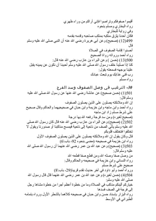 أقيموا صفوفكم وتراصوا فإني أراكم من وراء ظهري 
رواه البخاري ومسلم بنحوه 
وفي رواية للبخاري 
فكان أحدنا يلزق منكبه بمنكب صاحبه وقدمه بقدمه 
12 ) (صحيح) وعن أبي هريرة  رضي ال عنه أن النبي صلى ال عليه وسلم )499 
قال 
أحسنوا إقامة الصفوف في الصلة  
رواه أحمد ورواته رواة  الصحيح 
13 ) (حسن ) وعن البراء بن عازب رضي ال عنه قال: )500 
كنا إذا صلينا خلف رسول ال صلى ال عليه وسلم أحببنا أن نكون عن يمينه يقبل 
علينا بوجهه فسمعته يقول: 
رب قني عذابك يوم تبعث عبادك 
رواه مسلم 
-30 الترغيب في وصل الصفوف وسد الفرج 
1) (حسن صحيح) عن عائشة رضي ال عنها عن رسول ال صلى ال عليه )501 
وسلم قال: 
إن ال وملئكته يصلون على الذين يصلون الصفوف 
رواه أحمد وابن ماجه وابن خزيمة وابن حبان في صحيحيهما والحاكم وقال صحيح 
على شرط مسلم زاد ابن ماجه 
(صحيح لغيره) ومن سد فرجة رفعه ال بها درجة 
2) (صحيح) وعن البراء بن عازب رضي ال عنه قال كان رسول ال صلى )502 
ال عليه وسلم يأتي الصف من ناحية إلى ناحية فيمسح مناكبنا أو صدورنا ويقول ل 
تختلفوا فتختلف قلوبكم 
قال وكان يقول إن ال وملئكته يصلون على الذين يصلون الصفوف الول 
( رواه ابن خزيمة في صحيحه (مضى بنحوه 92 - باب 6 
3) (صحيح) وعن عبد ال بن عمر رضي ال عنهما أن رسول ال صلى ال )503 
عليه وسلم قال: 
من وصل صفا وصله ال ومن قطع صفا قطعه ال 
رواه النسائي وابن خزيمة في صحيحه والحاكم وقال: 
صحيح على شرط مسلم 
( ورواه أحمد وأبو داود في آخر حديث تقدم قريبا( 29 - باب 8 
4) (حسن لغيره) وعن عبد ال بن عمر رضي ال عنهما قال قال رسول ال )504 
صلى ال عليه وسلم: 
خياركم ألينكم مناكب في الصلة  وما من خطوة  أعظم أجرا من خطوة  مشاها رجل 
إلى فرجة في الصف فسدها 
رواه البزار بإسناد حسن وابن حبان في صحيحه كلهما بالشطر الول ورواه بتمامه 
الطبراني في الوسط 
 