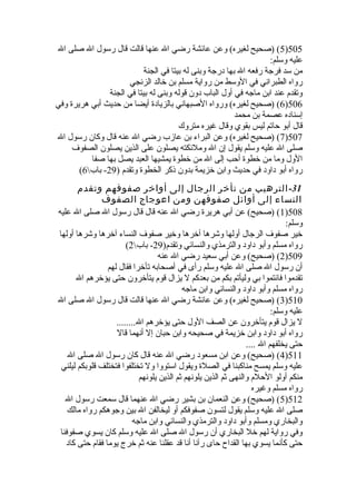 5) (صحيح لغيره) وعن عائشة رضي ال عنها قالت قال رسول ال صلى ال )505 
عليه وسلم: 
من سد فرجة رفعه ال بها درجة وبنى له بيتا في الجنة 
رواه الطبراني في الوسط من رواية مسلم بن خالد الزنجي 
وتقدم عند ابن ماجه في أول الباب دون قوله وبنى له بيتا في الجنة 
6) (صحيح لغيره) ورواه الصبهاني بالزيادة  أيضا من حديث أبي هريرة  وفي )506 
إسناده عصمة بن محمد 
قال أبو حاتم ليس بقوي وقال غيره متروك 
7) (صحيح لغيره) وعن البراء بن عازب رضي ال عنه قال وكان رسول ال )507 
صلى ال عليه وسلم يقول إن ال وملئكته يصلون على الذين يصلون الصفوف 
الول وما من خطوة  أحب إلى ال من خطوة  يمشيها العبد يصل بها صفا 
( رواه أبو داود في حديث وابن خزيمة بدون ذكر الخطوة  وتقدم ( 29 - باب 6 
-31 الترهيب من تأخر الرجال إلى أواخر صفوفهم وتقدم 
النساء إلى أوائل صفوفهن ومن اعوجاج الصفوف 
1) (صحيح) عن أبي هريرة  رضي ال عنه قال قال رسول ال صلى ال عليه )508 
وسلم: 
خير صفوف الرجال أولها وشرها آخرها وخير صفوف النساء آخرها وشرها أولها 
( رواه مسلم وأبو داود والترمذي والنسائي وتقدم( 29 - باب 2 
2) (صحيح) وعن أبي سعيد رضي ال عنه )509 
أن رسول ال صلى ال عليه وسلم رأى في أصحابه تأخرا فقال لهم 
تقدموا فائتموا بي وليأتم بكم من بعدكم ل يزال قوم يتأخرون حتى يؤخرهم ال 
رواه مسلم وأبو داود والنسائي وابن ماجه 
3) (صحيح لغيره) وعن عائشة رضي ال عنها قالت قال رسول ال صلى ال )510 
عليه وسلم: 
ل يزال قوم يتأخرون عن الصف الول حتى يؤخرهم ال........ 
رواه أبو داود وابن خزيمة في صحيحه وابن حبان إل أنهما قال 
حتى يخلفهم ال .... 
4) (صحيح) وعن ابن مسعود رضي ال عنه قال كان رسول ال صلى ال )511 
عليه وسلم يمسح مناكبنا في الصلة  ويقول استووا ول تختلفوا فتختلف قلوبكم ليلني 
منكم أولو الحلم والنهى ثم الذين يلونهم ثم الذين يلونهم 
رواه مسلم وغيره 
5) (صحيح) وعن النعمان بن بشير رضي ال عنهما قال سمعت رسول ال )512 
صلى ال عليه وسلم يقول لتسون صفوفكم أو ليخالفن ال بين وجوهكم رواه مالك 
والبخاري ومسلم وأبو داود والترمذي والنسائي وابن ماجه 
وفي رواية لهم خل البخاري أن رسول ال صلى ال عليه وسلم كان يسوي صفوفنا 
حتى كأنما يسوي بها القداح حاى رآنا أنا قد عقلنا عنه ثم خرج يوما فقام حتى كاد 
 