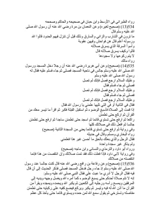 رواه الطبراني في الوسط وابن حبان في صحيحه والحاكم وصححه 
13 ) (صحيح لغيره) وعن النعمان بن مرة  رضي ال عنه أن رسول ال صلى )534 
ال عليه وسلم قال 
ما ترون في الشارب والزاني والسارق وذلك قبل أن تنزل فيهم الحدود قالوا ال 
ورسوله أعلم قال هن فواحش وفيهن عقوبة 
وأسوأ السرقة الذي يسرق صلته 
قالوا وكيف يسرق صلته قال 
ل يتم ركوعها ول سجودها 
رواه مالك 
14 ) (صحيح) وعن أبي هريرة  رضي ال عنه أن رجل دخل المسجد ورسول )535 
ال صلى ال عليه وسلم جالس في ناحية المسجد فصلى ثم جاء فسلم عليه فقال له 
رسول ال صلى ال عليه وسلم 
وعليك السلم ارجع فصل فإنك لم تصل 
فصلى ثم جاء فسلم فقال 
وعليك السلم ارجع فصل فإنك لم تصل 
فصلى ثم جاء فسلم فقال 
وعليك السلم ارجع فصل فإنك لم تصل 
فقال في الثانية أو في التي تليها علمني يا رسول ال فقال 
إذا قمت إلى الصلة  فأسبغ الوضوء ثم استقبل القبلة فكبر ثم اقرأ ما تيسر معك من 
القرآن ثم اركع حتى تطمئن 
راكعا ثم ارفع حتى تستوي قائما ثم اسجد حتى تطمئن ساجدا ثم ارفع حتى تطمئن 
جالسا ثم افعل ذلك في صلتك كلها 
وفي رواية ثم ارفع حتى تستوي قائما يعني من السجدة  الثانية (صحيح) 
رواه البخاري ومسلم وقال في حديثه 
فقال الرجل والذي بعثك بالحق ما أحسن غير هذا فعلمني 
ولم يذكر غير سجدة  واحدة  
ورواه أبو داود والترمذي والنسائي وابن ماجه (صحيح) 
وفي رواية لبي داود فإذا فعلت ذلك فقد تمت صلتك وإن انتقصت من هذا فإنما 
انتقصته من صلتك 
15 ) (صحيح) وعن رفاعة بن رافع رضي ال عنه قال كنت جالسا عند رسول )536 
ال صلى ال عليه وسلم إذ جاء رجل فدخل المسجد فصلى فذكر الحديث إلى أن قال 
فيه فقال الرجل ل أدري ما عبت علي فقال النبي صلى ال عليه وسلم: 
إنه ل تتم صلة  أحدكم حتى يسبغ الوضوء كما أمره ال ويغسل وجهه ويديه إلى 
المرفقين ويمسح رأسه ورجليه إلى الكعبين ثم يكبر ال ويحمده ويمجده ويقرأ من 
القرآن ما أذن ال له فيه وتيسر ثم يكبر ويركع فيضع كفيه على ركبتيه حتى تطمئن 
مفاصله وتسترخي ثم يقول سمع ال لمن حمده ويستوي قائما حتى يأخذ كل عظم 
 