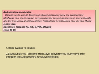 Κωδικοποίηση του Δικαίου 
Ο Ιουστινιανός, επειδή βρήκε τους νόμους σκοτεινούς λόγω της ανεπίτρεπτης 
πληθώρας τους και σε εμφανή σύγχυση εξαιτίας των αντιφάσεών τους, τους απάλλαξε 
από την αταξία των απατηλών λέξεων. Παραμέρισε τις αποκλίσεις τους και τους έδωσε 
διαρκή ισχύ. 
Προκόπιος, Κτίσματα I 1, έκδ. O. Veh, Μόναχο 
1977, 18-19. 
Κωδικοποίηση του Δικαίου 
Ο Ιουστινιανός, επειδή βρήκε τους νόμους σκοτεινούς λόγω της ανεπίτρεπτης 
πληθώρας τους και σε εμφανή σύγχυση εξαιτίας των αντιφάσεών τους, τους απάλλαξε 
από την αταξία των απατηλών λέξεων. Παραμέρισε τις αποκλίσεις τους και τους έδωσε 
διαρκή ισχύ. 
Προκόπιος, Κτίσματα I 1, έκδ. O. Veh, Μόναχο 
1977, 18-19. 
1.Ποιος έγραψε το κείμενο; 
2.Σύμφωνα με τον Προκόπιο ποιοι λόγοι οδήγησαν τον Ιουστινιανό στην 
απόφαση να κωδικοποιήσει του ρωμαϊκό δίκαιο; 
