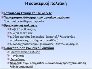 Η εσωτερική πολιτική 
Η εσωτερική πολιτική 
Καταστολή Στάσης του Νίκα 532 
Περιορισμός δύναμης των μεγαλοκτημόνων 
Προστασία ελεύθερων αγροτών 
Θρησκευτική πολιτική 
Καταστολή Στάσης του Νίκα 532 
Περιορισμός δύναμης των μεγαλοκτημόνων 
Προστασία ελεύθερων αγροτών 
Θρησκευτική πολιτική 
Επιβολή ορθοδοξίας 
Διώξεις αιρετικών 
Διώξεις αρχαίας θρησκείας (αναστολή λειτουργίας 
νεοπλατωνικής ακαδημία στην Αθήνα) 
Διάδοση χριστιανισμού (Καύκασος ,Ανατολική Αφρική) 
Επιβολή ορθοδοξίας 
Διώξεις αιρετικών 
Διώξεις αρχαίας θρησκείας (αναστολή λειτουργίας 
νεοπλατωνικής ακαδημία στην Αθήνα) 
Διάδοση χριστιανισμού (Καύκασος ,Ανατολική Αφρική) 
Κωδικοποίηση Ρωμαϊκού δικαίου 
Κωδικοποίηση Ρωμαϊκού δικαίου 
Ιουστινιάνειος κώδικας 
Πανδέκτης 
Εισηγήσεις 
Νεαρές(Η αγγλ. λέξη justice = δικαιοσύνη προέρχεται από τη 
λέξη Ιουστινιανός) 
Ιουστινιάνειος κώδικας 
Πανδέκτης 
Εισηγήσεις 
Νεαρές(Η αγγλ. λέξη justice = δικαιοσύνη προέρχεται από τη 
λέξη Ιουστινιανός) 
 