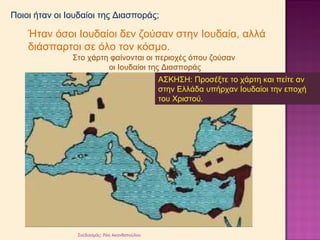Ποιοι ήταν οι Ιουδαίοι της Διασποράς; 
Ήταν όσοι Ιουδαίοι δεν ζούσαν στην Ιουδαία, αλλά 
διάσπαρτοι σε όλο τον κόσμο. 
Στο χάρτη φαίνονται οι περιοχές όπου ζούσαν 
οι Ιουδαίοι της Διασποράς 
Σχεδιασμός: Ρόη Ακανθοπούλου 
ΑΣΚΗΣΗ: Προσέξτε το χάρτη και πείτε αν 
στην Ελλάδα υπήρχαν Ιουδαίοι την εποχή 
του Χριστού. 
 