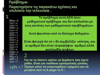 Πρόβλημα: 
Παρατηρήστε τις παρακάτω σχέσεις και 
επιλύστε την τελευταία . 
1 
8809 = 6 
7111 = 0 
2172 = 0 
6666 = 4 
1111 = 0 
3213 = 0 
7662 = 2 
9312 = 1 
0000 = 4 
2222 = 0 
3333 = 0 
5555 = 0 
7777 = 0 
9999 = 4 
7756 = 1 
6855 = 3 
9881 = 5 
5531 = 0 
2581 = ? 
Το πρόβλημα αυτό ΔΕΝ ήταν 
μαθηματικό πρόβλημα και δεν επιλυόταν με 
τους κανόνες των μαθηματικών προβλημάτων . 
Αυτό φαινόταν από το δεύτερο δεδομένο . 
Είναι φανερό ότι το = δε συμβολίζει ισότητα, και 
οι αριθμοί δεν είναι τετραψήφιοι αριθμοί αλλά 
ακολουθία ψηφίων 
2 
Για να το λύσετε πρέπει να ξεχάσετε όσα έχετε 
μάθει. Είναι για παιδάκια προσχολικής ηλικίας. 
Ξέρουν μόνο να αναγνωρίζουν σχήματα και να 
μετράνε από το 0 μέχρι το 9 : 
 