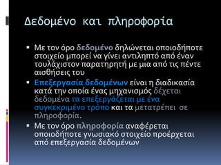 Δεδομένο και πληροφορία 
 Με τον όρο δεδομένο δηλώνεται οποιοδήποτε 
στοιχείο μπορεί να γίνει αντιληπτό από έναν 
τουλάχιστον παρατηρητή με μια από τις πέντε 
αισθήσεις του 
 Επεξεργασία δεδομένων είναι η διαδικασία 
κατά την οποία ένας μηχανισμός δέχεται 
δεδομένα τα επεξεργάζεται με ένα 
συγκεκριμένο τρόπο και τα μετατρέπει σε 
πληροφορία. 
 Με τον όρο πληροφορία αναφέρεται 
οποιοδήποτε γνωσιακό στοιχείο προέρχεται 
από επεξεργασία δεδομένων 
 