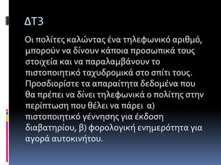 ΔΤ3 
Οι πολίτες καλώντας ένα τηλεφωνικό αριθμό, 
μπορούν να δίνουν κάποια προσωπικά τους 
στοιχεία και να παραλαμβάνουν το 
πιστοποιητικό ταχυδρομικά στο σπίτι τους. 
Προσδιορίστε τα απαραίτητα δεδομένα που 
θα πρέπει να δίνει τηλεφωνικά ο πολίτης στην 
περίπτωση που θέλει να πάρει α) 
πιστοποιητικό γέννησης για έκδοση 
διαβατηρίου, β) φορολογική ενημερότητα για 
αγορά αυτοκινήτου. 
 