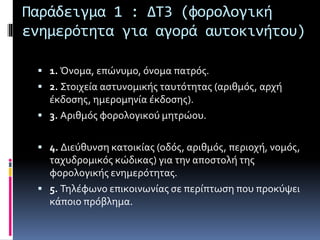 Παράδειγμα 1 : ΔΤ3 (φορολογική 
ενημερότητα για αγορά αυτοκινήτου) 
 1. Όνομα, επώνυμο, όνομα πατρός. 
 2. Στοιχεία αστυνομικής ταυτότητας (αριθμός, αρχή 
έκδοσης, ημερομηνία έκδοσης). 
 3. Αριθμός φορολογικού μητρώου. 
 4. Διεύθυνση κατοικίας (οδός, αριθμός, περιοχή, νομός, 
ταχυδρομικός κώδικας) για την αποστολή της 
φορολογικής ενημερότητας. 
 5. Τηλέφωνο επικοινωνίας σε περίπτωση που προκύψει 
κάποιο πρόβλημα. 
 