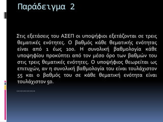 Παράδειγμα 2 
Στις εξετάσεις του ΑΣΕΠ οι υποψήφιοι εξετάζονται σε τρεις 
θεματικές ενότητες. Ο βαθμός κάθε θεματικής ενότητας 
είναι από 1 έως 100. Η συνολική βαθμολογία κάθε 
υποψηφίου προκύπτει από τον μέσο όρο των βαθμών του 
στις τρεις θεματικές ενότητες. Ο υποψήφιος θεωρείται ως 
επιτυχών, αν η συνολική βαθμολογία του είναι τουλάχιστον 
55 και ο βαθμός του σε κάθε θεματική ενότητα είναι 
τουλάχιστον 50. 
............. 
 