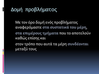 Δομή προβλήματος 
Με τον όρο δομή ενός προβλήματος 
αναφερόμαστε στα συστατικά του μέρη, 
στα επιμέρους τμήματα που το αποτελούν 
καθώς επίσης και 
στον τρόπο που αυτά τα μέρη συνδέονται 
μεταξύ τους 
 