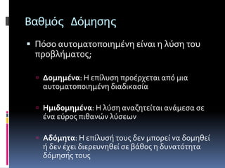 Βαθμός Δόμησης 
 Πόσο αυτοματοποιημένη είναι η λύση του 
προβλήματος; 
 Δομημένα: Η επίλυση προέρχεται από μια 
αυτοματοποιημένη διαδικασία 
 Ημιδομημένα: Η λύση αναζητείται ανάμεσα σε 
ένα εύρος πιθανών λύσεων 
 Αδόμητα: Η επίλυσή τους δεν μπορεί να δομηθεί 
ή δεν έχει διερευνηθεί σε βάθος η δυνατότητα 
δόμησής τους 
 