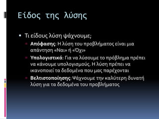 Είδος της λύσης 
 Τι είδους λύση ψάχνουμε; 
 Απόφασης: Η λύση του προβλήματος είναι μια 
απάντηση «Ναι» ή «Όχι» 
 Υπολογιστικά: Για να λύσουμε το πρόβλημα πρέπει 
να κάνουμε υπολογισμούς. Η λύση πρέπει να 
ικανοποιεί τα δεδομένα που μας παρέχονται 
 Βελτιστοποίησης: Ψάχνουμε την καλύτερη δυνατή 
λύση για τα δεδομένα του προβλήματος 
 
