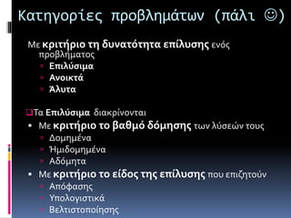Κατηγορίες προβλημάτων (πάλι ) 
Με κριτήριο τη δυνατότητα επίλυσης ενός 
προβλήματος 
 Επιλύσιμα 
 Ανοικτά 
 Άλυτα 
Τα Επιλύσιμα διακρίνονται 
 Με κριτήριο το βαθμό δόμησης των λύσεών τους 
 Δομημένα 
 Ήμιδομημένα 
 Αδόμητα 
 Με κριτήριο το είδος της επίλυσης που επιζητούν 
 Απόφασης 
 Υπολογιστικά 
 Βελτιστοποίησης 
 