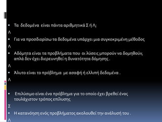  Τα δεδομένα είναι πάντα αριθμητικά Σ ή Λ; 
Λ 
 Για να προσδιορίσω τα δεδομένα υπάρχει μια συγκεκριμένη μέθοδος 
Λ 
 Αδόμητα είναι τα προβλήματα που οι λύσεις μπορούν να δομηθούν, 
απλά δεν έχει διερευνηθεί η δυνατότητα δόμησης . 
Λ 
 Άλυτο είναι το πρόβλημα με ασαφή ή ελλιπή δεδομένα . 
Λ 
 Επιλύσιμο είναι ένα πρόβλημα για το οποίο έχει βρεθεί ένας 
τουλάχιστον τρόπος επίλυσης 
Σ 
 Η κατανόηση ενός προβλήματος ακολουθεί την ανάλυσή του . 
Λ 
 