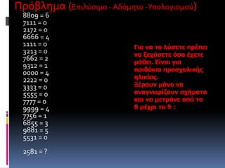 Πρόβλημα (Επιλύσιμο - Αδόμητο -Υπολογισμού) 
8809 = 6 
7111 = 0 
2172 = 0 
6666 = 4 
1111 = 0 
3213 = 0 
7662 = 2 
9312 = 1 
0000 = 4 
2222 = 0 
3333 = 0 
5555 = 0 
7777 = 0 
9999 = 4 
7756 = 1 
6855 = 3 
9881 = 5 
5531 = 0 
2581 = ? 
Για να το λύσετε πρέπει 
να ξεχάσετε όσα έχετε 
μάθει. Είναι για 
παιδάκια προσχολικής 
ηλικίας. 
Ξέρουν μόνο να 
αναγνωρίζουν σχήματα 
και να μετράνε από το 
0 μέχρι το 9 : 
 