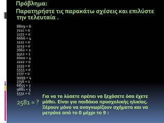 Πρόβλημα: 
Παρατηρήστε τις παρακάτω σχέσεις και επιλύστε 
την τελευταία . 
8809 = 6 
7111 = 0 
2172 = 0 
6666 = 4 
1111 = 0 
3213 = 0 
7662 = 2 
9312 = 1 
0000 = 4 
2222 = 0 
3333 = 0 
5555 = 0 
7777 = 0 
9999 = 4 
7756 = 1 
6855 = 3 
9881 = 5 
5531 = 0 
2581 = ? 
Για να το λύσετε πρέπει να ξεχάσετε όσα έχετε 
μάθει. Είναι για παιδάκια προσχολικής ηλικίας. 
Ξέρουν μόνο να αναγνωρίζουν σχήματα και να 
μετράνε από το 0 μέχρι το 9 : 
 