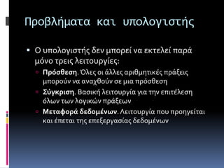 Προβλήματα και υπολογιστής 
 Ο υπολογιστής δεν μπορεί να εκτελεί παρά 
μόνο τρεις λειτουργίες: 
 Πρόσθεση. Όλες οι άλλες αριθμητικές πράξεις 
μπορούν να αναχθούν σε μια πρόσθεση 
 Σύγκριση. Βασική λειτουργία για την επιτέλεση 
όλων των λογικών πράξεων 
 Μεταφορά δεδομένων. Λειτουργία που προηγείται 
και έπεται της επεξεργασίας δεδομένων 
 