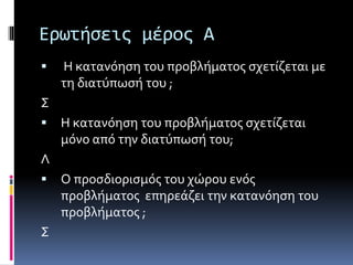 Ερωτήσεις μέρος Α 
 Η κατανόηση του προβλήματος σχετίζεται με 
τη διατύπωσή του ; 
Σ 
 Η κατανόηση του προβλήματος σχετίζεται 
μόνο από την διατύπωσή του; 
Λ 
 Ο προσδιορισμός του χώρου ενός 
προβλήματος επηρεάζει την κατανόηση του 
προβλήματος ; 
Σ 
 