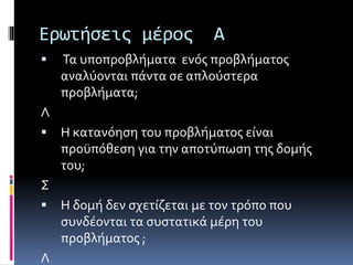 Ερωτήσεις μέρος Α 
 Τα υποπροβλήματα ενός προβλήματος 
αναλύονται πάντα σε απλούστερα 
προβλήματα; 
Λ 
 Η κατανόηση του προβλήματος είναι 
προϋπόθεση για την αποτύπωση της δομής 
του; 
Σ 
 Η δομή δεν σχετίζεται με τον τρόπο που 
συνδέονται τα συστατικά μέρη του 
προβλήματος ; 
Λ 
 