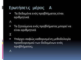 Ερωτήσεις μέρος Α 
 Τα δεδομένα ενός προβλήματος είναι 
αριθμητικά 
Λ 
 Τα ζητούμενα ενός προβλήματος μπορεί να 
είναι αριθμητικά 
Σ 
 Υπάρχει σαφώς καθορισμένη μεθοδολογία 
προσδιορισμού των δεδομένων ενός 
προβλήματος; 
Λ 
 