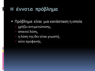 Η έννοια πρόβλημα 
 Πρόβλημα είναι μια κατάσταση η οποία 
 χρήζει αντιμετώπισης, 
 απαιτεί λύση, 
 η λύση της δεν είναι γνωστή, 
 ούτε προφανής. 
 