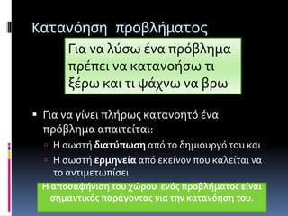 Κατανόηση προβλήματος 
Για να λύσω ένα πρόβλημα 
πρέπει να κατανοήσω τι 
ξέρω και τι ψάχνω να βρω 
 Για να γίνει πλήρως κατανοητό ένα 
πρόβλημα απαιτείται: 
 Η σωστή διατύπωση από το δημιουργό του και 
 Η σωστή ερμηνεία από εκείνον που καλείται να 
το αντιμετωπίσει 
Η αποσαφήνιση του χώρου ενός προβλήματος είναι 
σημαντικός παράγοντας για την κατανόηση του. 
 