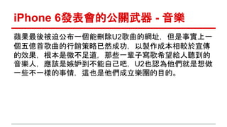 iPhone 6發表會的公關武器- 音樂 
蘋果最後被迫公布一個能刪除U2歌曲的網址，但是事實上一 
個五億首歌曲的行銷策略已然成功，以製作成本相較於宣傳 
的效果，根本是微不足道，那些一輩子寫歌希望給人聽到的 
音樂人，應該是嫉妒到不能自己吧，U2也認為他們就是想做 
一些不一樣的事情，這也是他們成立樂團的目的。 
 