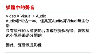 媒體中的聲音 
Video = Visual + Audio 
Audio看似佔一半，但其實Audio與Vidual無法分 
離 
只有製作的人會把影片看成視覺與聲音，觀眾從 
來不覺得那是分開的 
因此，聲音就是影像 
 